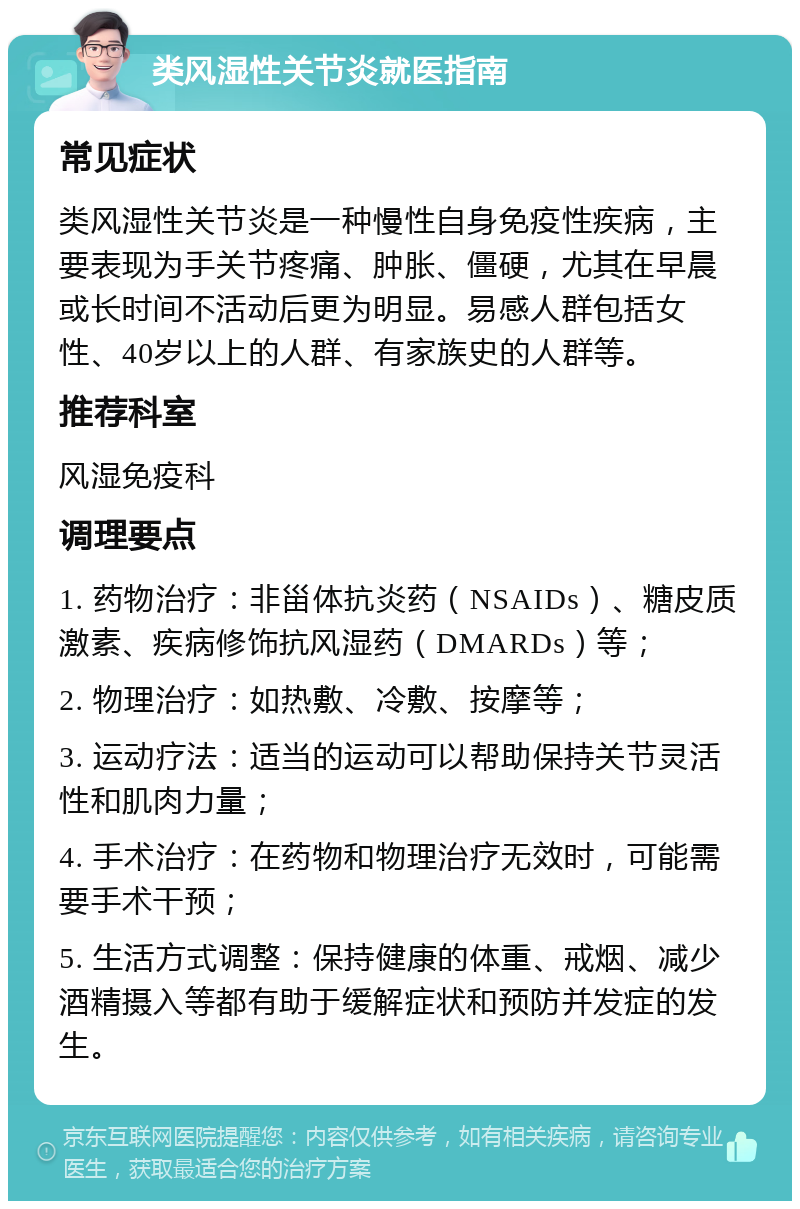 类风湿性关节炎就医指南 常见症状 类风湿性关节炎是一种慢性自身免疫性疾病，主要表现为手关节疼痛、肿胀、僵硬，尤其在早晨或长时间不活动后更为明显。易感人群包括女性、40岁以上的人群、有家族史的人群等。 推荐科室 风湿免疫科 调理要点 1. 药物治疗：非甾体抗炎药（NSAIDs）、糖皮质激素、疾病修饰抗风湿药（DMARDs）等； 2. 物理治疗：如热敷、冷敷、按摩等； 3. 运动疗法：适当的运动可以帮助保持关节灵活性和肌肉力量； 4. 手术治疗：在药物和物理治疗无效时，可能需要手术干预； 5. 生活方式调整：保持健康的体重、戒烟、减少酒精摄入等都有助于缓解症状和预防并发症的发生。