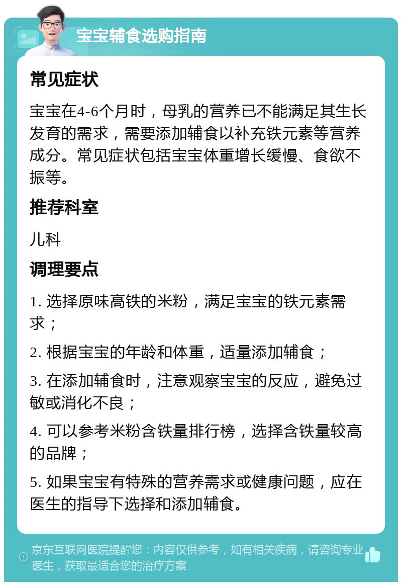 宝宝辅食选购指南 常见症状 宝宝在4-6个月时，母乳的营养已不能满足其生长发育的需求，需要添加辅食以补充铁元素等营养成分。常见症状包括宝宝体重增长缓慢、食欲不振等。 推荐科室 儿科 调理要点 1. 选择原味高铁的米粉，满足宝宝的铁元素需求； 2. 根据宝宝的年龄和体重，适量添加辅食； 3. 在添加辅食时，注意观察宝宝的反应，避免过敏或消化不良； 4. 可以参考米粉含铁量排行榜，选择含铁量较高的品牌； 5. 如果宝宝有特殊的营养需求或健康问题，应在医生的指导下选择和添加辅食。