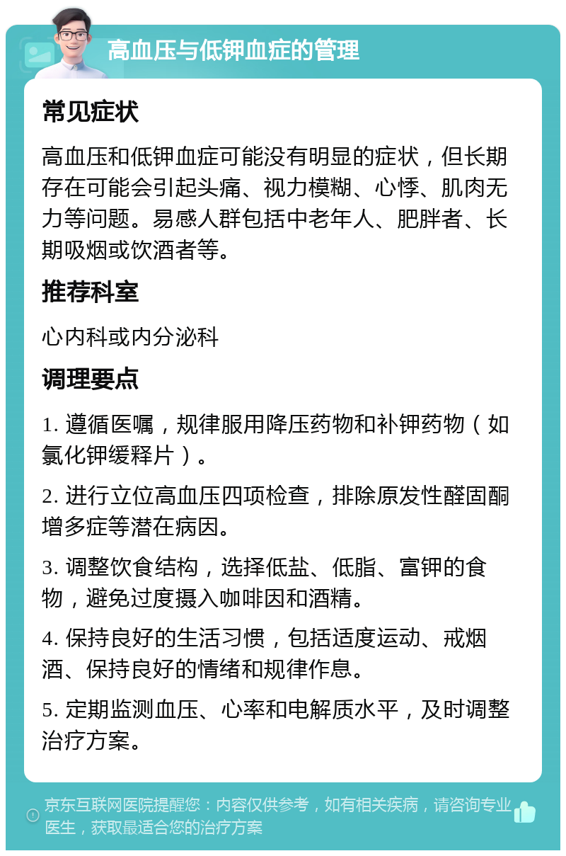 高血压与低钾血症的管理 常见症状 高血压和低钾血症可能没有明显的症状，但长期存在可能会引起头痛、视力模糊、心悸、肌肉无力等问题。易感人群包括中老年人、肥胖者、长期吸烟或饮酒者等。 推荐科室 心内科或内分泌科 调理要点 1. 遵循医嘱，规律服用降压药物和补钾药物（如氯化钾缓释片）。 2. 进行立位高血压四项检查，排除原发性醛固酮增多症等潜在病因。 3. 调整饮食结构，选择低盐、低脂、富钾的食物，避免过度摄入咖啡因和酒精。 4. 保持良好的生活习惯，包括适度运动、戒烟酒、保持良好的情绪和规律作息。 5. 定期监测血压、心率和电解质水平，及时调整治疗方案。