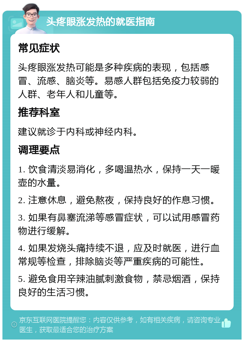 头疼眼涨发热的就医指南 常见症状 头疼眼涨发热可能是多种疾病的表现，包括感冒、流感、脑炎等。易感人群包括免疫力较弱的人群、老年人和儿童等。 推荐科室 建议就诊于内科或神经内科。 调理要点 1. 饮食清淡易消化，多喝温热水，保持一天一暖壶的水量。 2. 注意休息，避免熬夜，保持良好的作息习惯。 3. 如果有鼻塞流涕等感冒症状，可以试用感冒药物进行缓解。 4. 如果发烧头痛持续不退，应及时就医，进行血常规等检查，排除脑炎等严重疾病的可能性。 5. 避免食用辛辣油腻刺激食物，禁忌烟酒，保持良好的生活习惯。