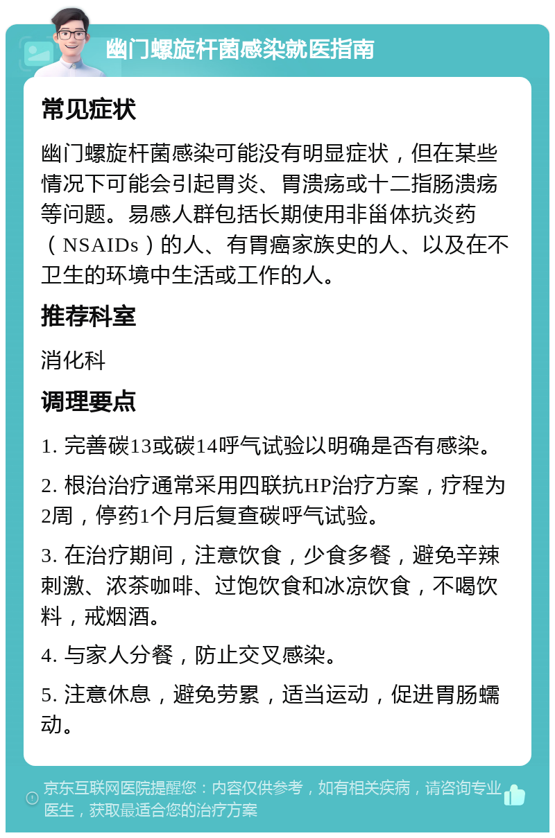 幽门螺旋杆菌感染就医指南 常见症状 幽门螺旋杆菌感染可能没有明显症状，但在某些情况下可能会引起胃炎、胃溃疡或十二指肠溃疡等问题。易感人群包括长期使用非甾体抗炎药（NSAIDs）的人、有胃癌家族史的人、以及在不卫生的环境中生活或工作的人。 推荐科室 消化科 调理要点 1. 完善碳13或碳14呼气试验以明确是否有感染。 2. 根治治疗通常采用四联抗HP治疗方案，疗程为2周，停药1个月后复查碳呼气试验。 3. 在治疗期间，注意饮食，少食多餐，避免辛辣刺激、浓茶咖啡、过饱饮食和冰凉饮食，不喝饮料，戒烟酒。 4. 与家人分餐，防止交叉感染。 5. 注意休息，避免劳累，适当运动，促进胃肠蠕动。