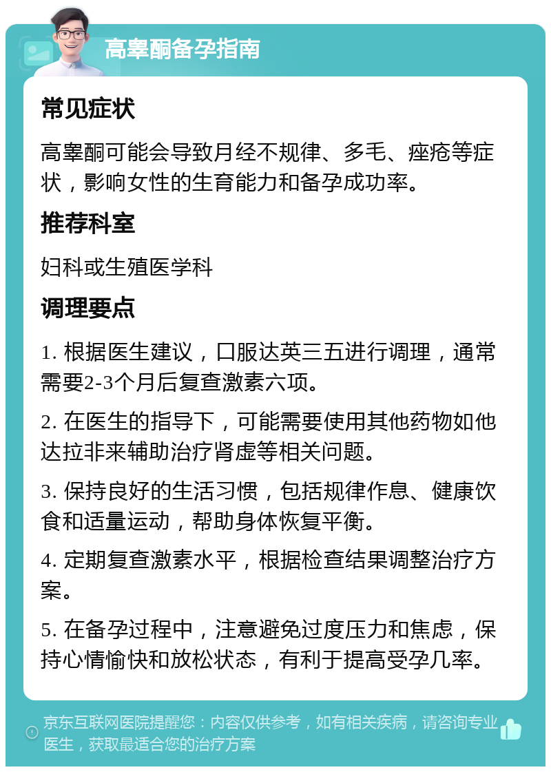 高睾酮备孕指南 常见症状 高睾酮可能会导致月经不规律、多毛、痤疮等症状，影响女性的生育能力和备孕成功率。 推荐科室 妇科或生殖医学科 调理要点 1. 根据医生建议，口服达英三五进行调理，通常需要2-3个月后复查激素六项。 2. 在医生的指导下，可能需要使用其他药物如他达拉非来辅助治疗肾虚等相关问题。 3. 保持良好的生活习惯，包括规律作息、健康饮食和适量运动，帮助身体恢复平衡。 4. 定期复查激素水平，根据检查结果调整治疗方案。 5. 在备孕过程中，注意避免过度压力和焦虑，保持心情愉快和放松状态，有利于提高受孕几率。