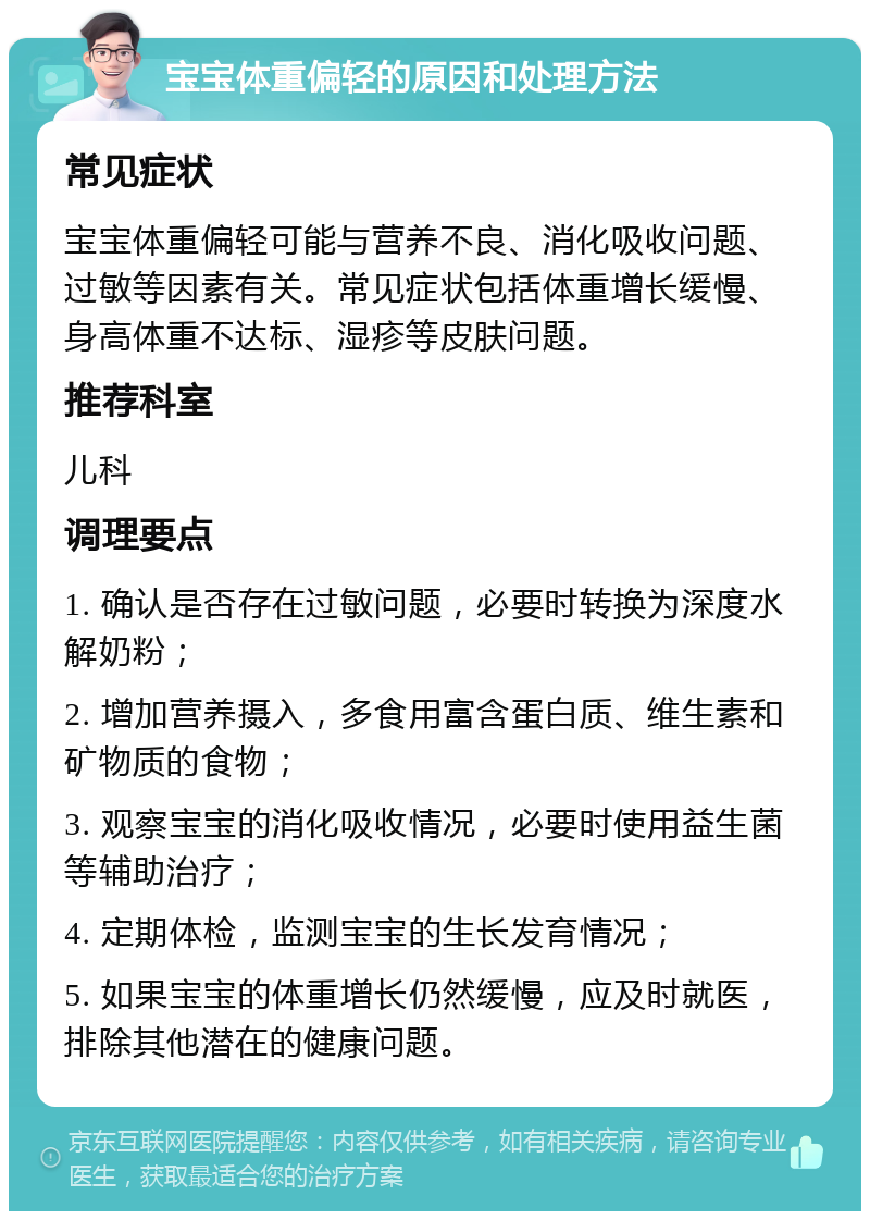 宝宝体重偏轻的原因和处理方法 常见症状 宝宝体重偏轻可能与营养不良、消化吸收问题、过敏等因素有关。常见症状包括体重增长缓慢、身高体重不达标、湿疹等皮肤问题。 推荐科室 儿科 调理要点 1. 确认是否存在过敏问题，必要时转换为深度水解奶粉； 2. 增加营养摄入，多食用富含蛋白质、维生素和矿物质的食物； 3. 观察宝宝的消化吸收情况，必要时使用益生菌等辅助治疗； 4. 定期体检，监测宝宝的生长发育情况； 5. 如果宝宝的体重增长仍然缓慢，应及时就医，排除其他潜在的健康问题。