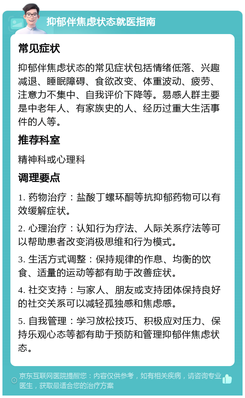 抑郁伴焦虑状态就医指南 常见症状 抑郁伴焦虑状态的常见症状包括情绪低落、兴趣减退、睡眠障碍、食欲改变、体重波动、疲劳、注意力不集中、自我评价下降等。易感人群主要是中老年人、有家族史的人、经历过重大生活事件的人等。 推荐科室 精神科或心理科 调理要点 1. 药物治疗：盐酸丁螺环酮等抗抑郁药物可以有效缓解症状。 2. 心理治疗：认知行为疗法、人际关系疗法等可以帮助患者改变消极思维和行为模式。 3. 生活方式调整：保持规律的作息、均衡的饮食、适量的运动等都有助于改善症状。 4. 社交支持：与家人、朋友或支持团体保持良好的社交关系可以减轻孤独感和焦虑感。 5. 自我管理：学习放松技巧、积极应对压力、保持乐观心态等都有助于预防和管理抑郁伴焦虑状态。