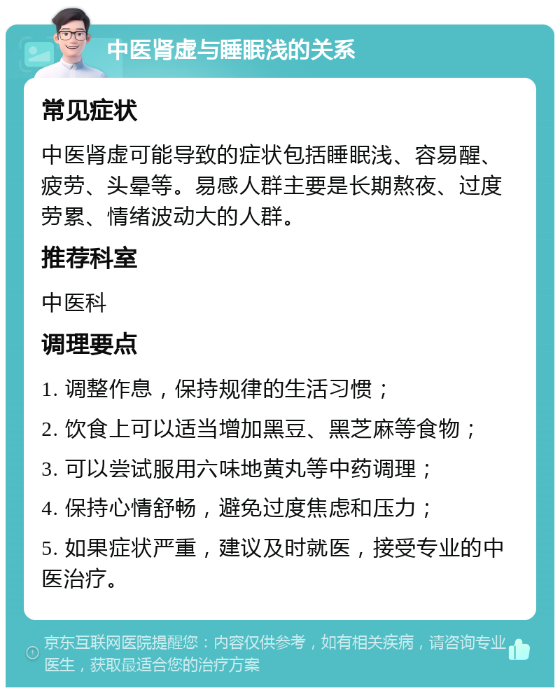 中医肾虚与睡眠浅的关系 常见症状 中医肾虚可能导致的症状包括睡眠浅、容易醒、疲劳、头晕等。易感人群主要是长期熬夜、过度劳累、情绪波动大的人群。 推荐科室 中医科 调理要点 1. 调整作息，保持规律的生活习惯； 2. 饮食上可以适当增加黑豆、黑芝麻等食物； 3. 可以尝试服用六味地黄丸等中药调理； 4. 保持心情舒畅，避免过度焦虑和压力； 5. 如果症状严重，建议及时就医，接受专业的中医治疗。