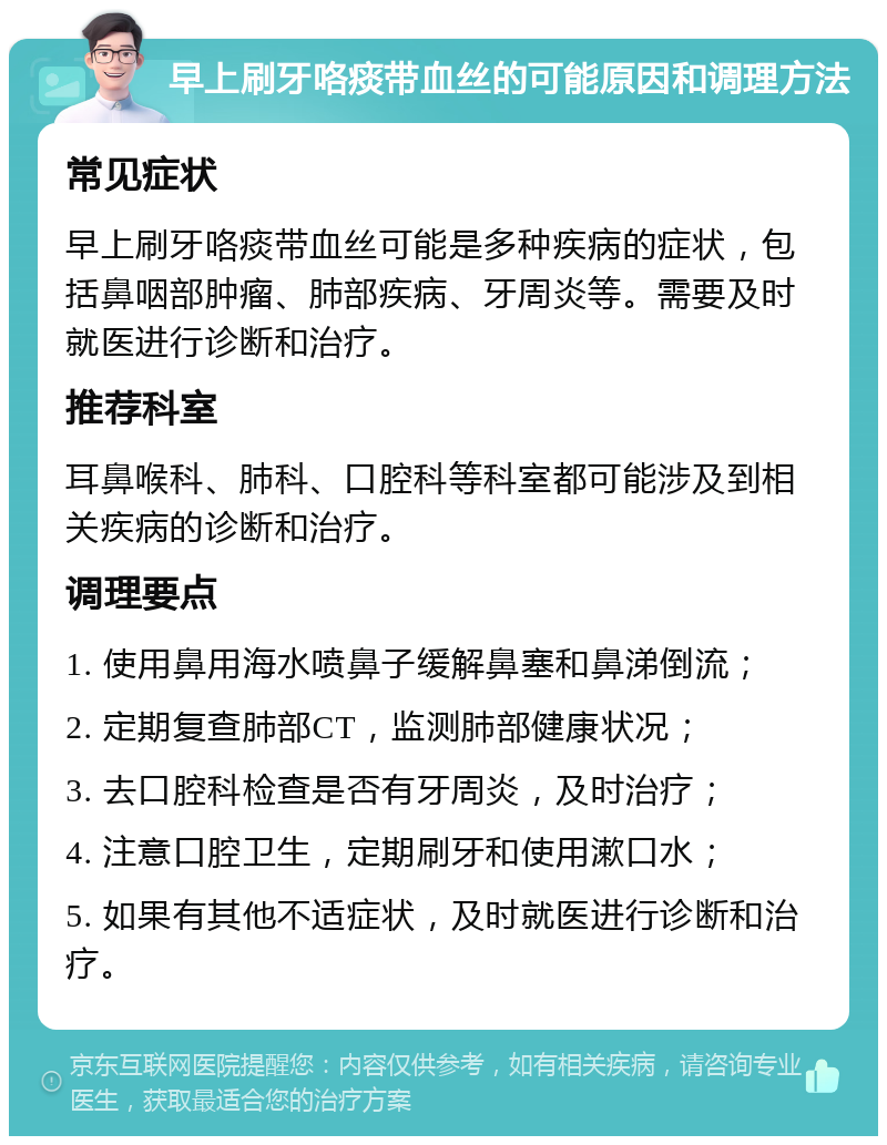 早上刷牙咯痰带血丝的可能原因和调理方法 常见症状 早上刷牙咯痰带血丝可能是多种疾病的症状，包括鼻咽部肿瘤、肺部疾病、牙周炎等。需要及时就医进行诊断和治疗。 推荐科室 耳鼻喉科、肺科、口腔科等科室都可能涉及到相关疾病的诊断和治疗。 调理要点 1. 使用鼻用海水喷鼻子缓解鼻塞和鼻涕倒流； 2. 定期复查肺部CT，监测肺部健康状况； 3. 去口腔科检查是否有牙周炎，及时治疗； 4. 注意口腔卫生，定期刷牙和使用漱口水； 5. 如果有其他不适症状，及时就医进行诊断和治疗。