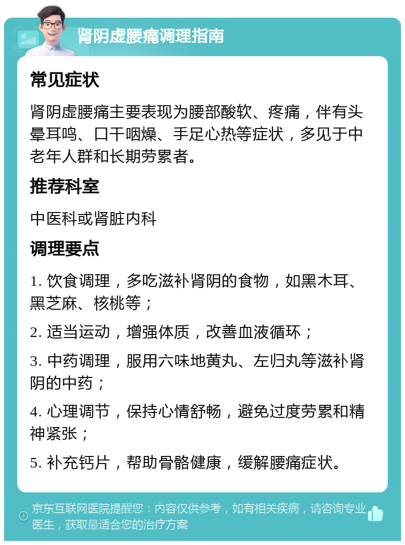 肾阴虚腰痛调理指南 常见症状 肾阴虚腰痛主要表现为腰部酸软、疼痛，伴有头晕耳鸣、口干咽燥、手足心热等症状，多见于中老年人群和长期劳累者。 推荐科室 中医科或肾脏内科 调理要点 1. 饮食调理，多吃滋补肾阴的食物，如黑木耳、黑芝麻、核桃等； 2. 适当运动，增强体质，改善血液循环； 3. 中药调理，服用六味地黄丸、左归丸等滋补肾阴的中药； 4. 心理调节，保持心情舒畅，避免过度劳累和精神紧张； 5. 补充钙片，帮助骨骼健康，缓解腰痛症状。