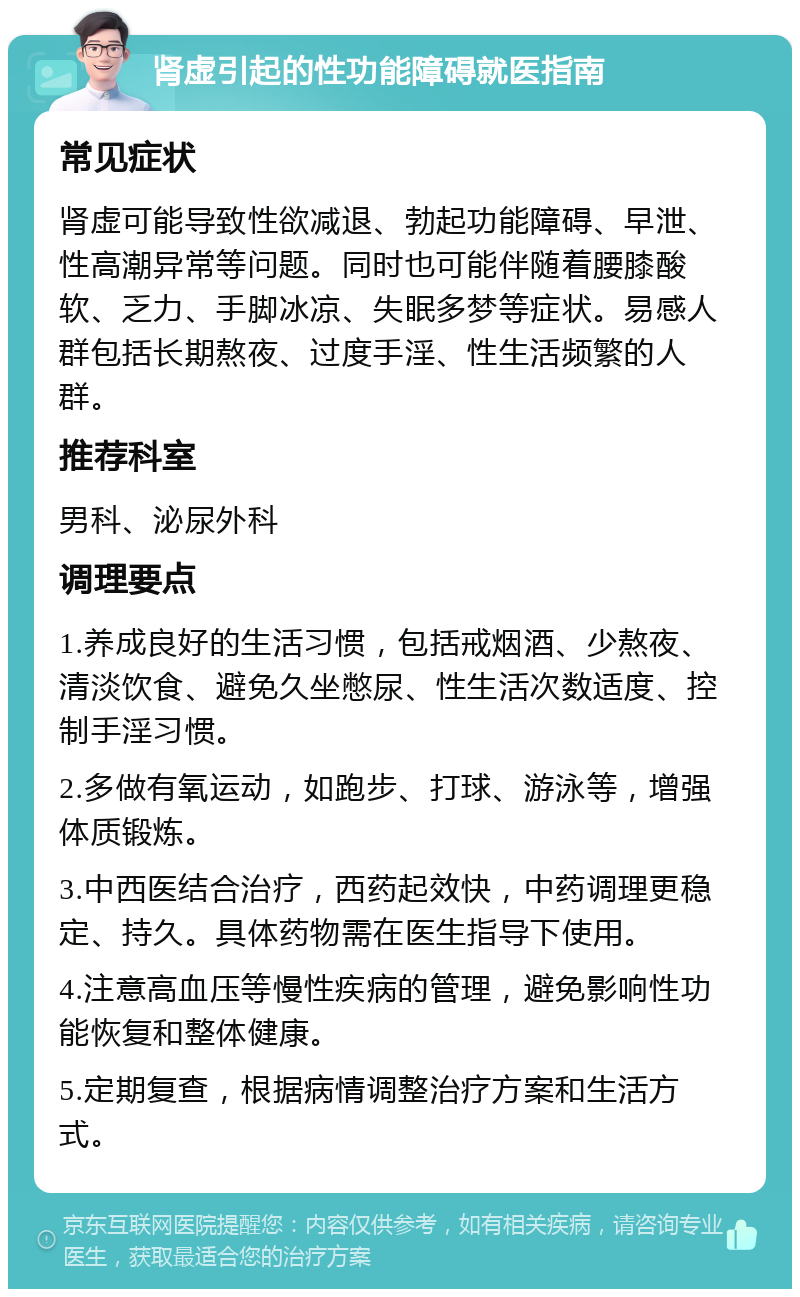 肾虚引起的性功能障碍就医指南 常见症状 肾虚可能导致性欲减退、勃起功能障碍、早泄、性高潮异常等问题。同时也可能伴随着腰膝酸软、乏力、手脚冰凉、失眠多梦等症状。易感人群包括长期熬夜、过度手淫、性生活频繁的人群。 推荐科室 男科、泌尿外科 调理要点 1.养成良好的生活习惯，包括戒烟酒、少熬夜、清淡饮食、避免久坐憋尿、性生活次数适度、控制手淫习惯。 2.多做有氧运动，如跑步、打球、游泳等，增强体质锻炼。 3.中西医结合治疗，西药起效快，中药调理更稳定、持久。具体药物需在医生指导下使用。 4.注意高血压等慢性疾病的管理，避免影响性功能恢复和整体健康。 5.定期复查，根据病情调整治疗方案和生活方式。