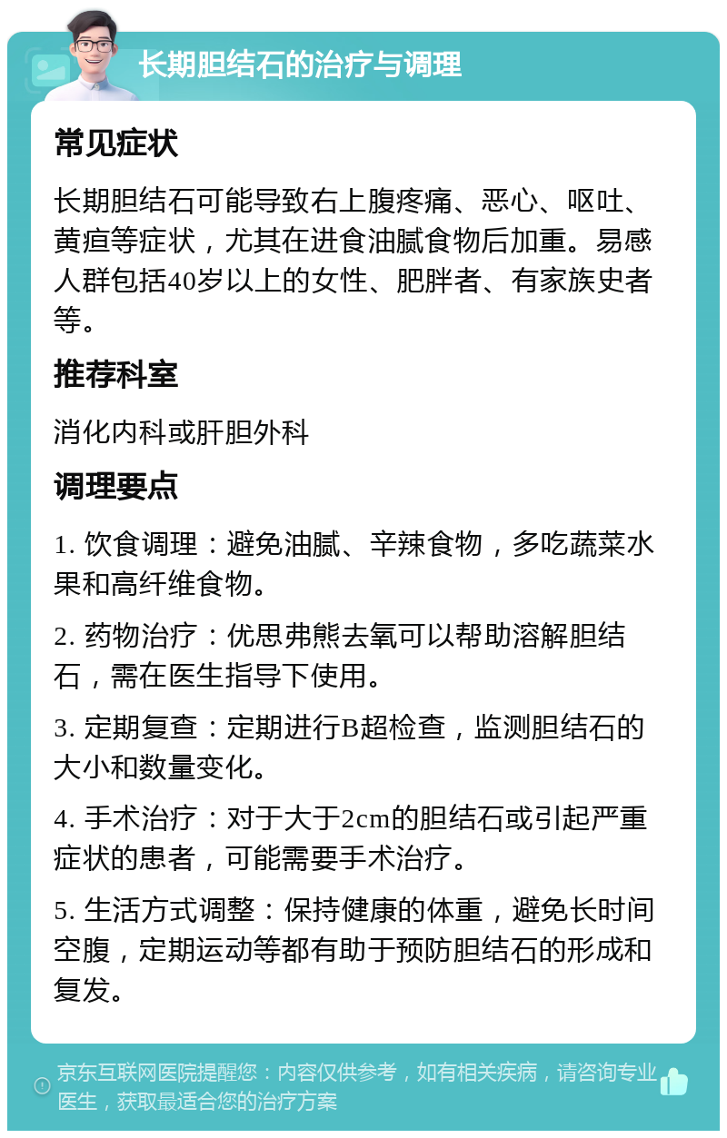 长期胆结石的治疗与调理 常见症状 长期胆结石可能导致右上腹疼痛、恶心、呕吐、黄疸等症状，尤其在进食油腻食物后加重。易感人群包括40岁以上的女性、肥胖者、有家族史者等。 推荐科室 消化内科或肝胆外科 调理要点 1. 饮食调理：避免油腻、辛辣食物，多吃蔬菜水果和高纤维食物。 2. 药物治疗：优思弗熊去氧可以帮助溶解胆结石，需在医生指导下使用。 3. 定期复查：定期进行B超检查，监测胆结石的大小和数量变化。 4. 手术治疗：对于大于2cm的胆结石或引起严重症状的患者，可能需要手术治疗。 5. 生活方式调整：保持健康的体重，避免长时间空腹，定期运动等都有助于预防胆结石的形成和复发。