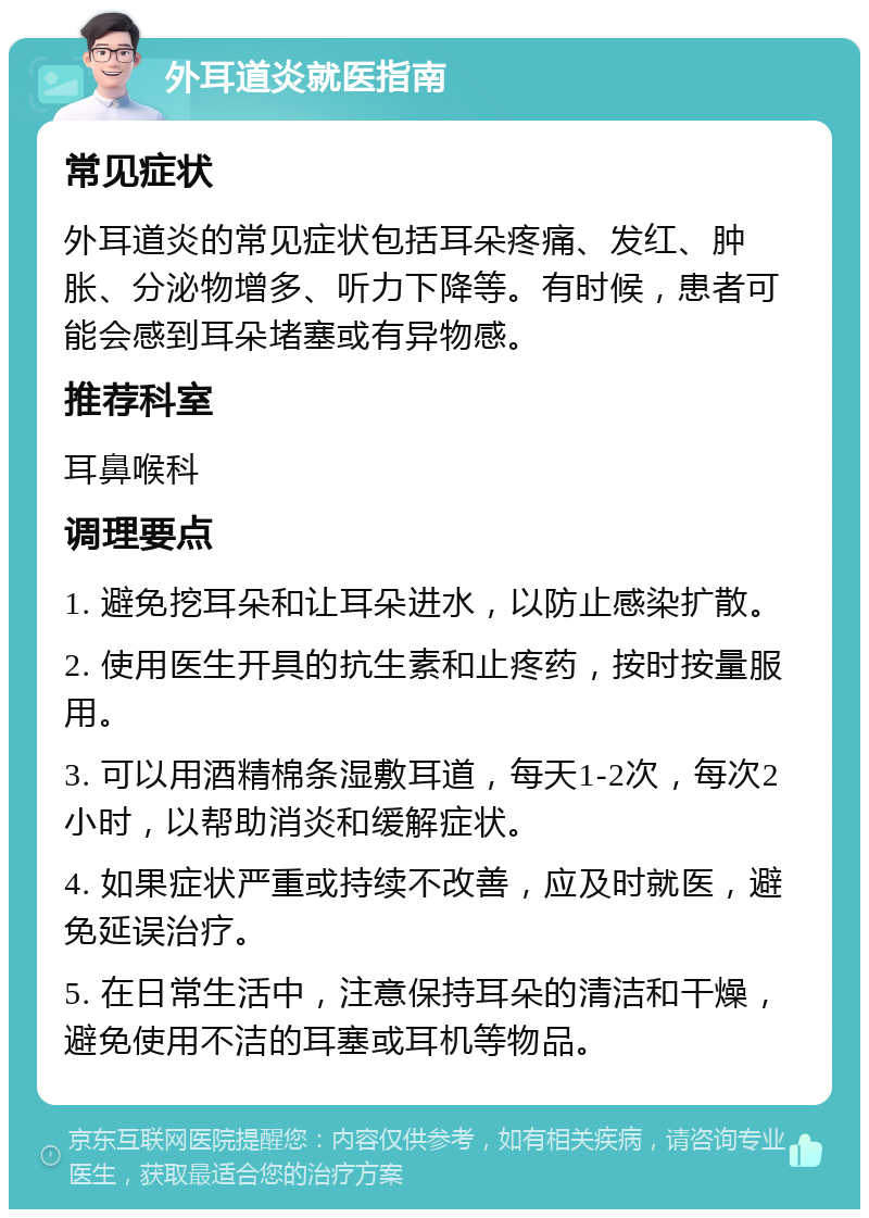 外耳道炎就医指南 常见症状 外耳道炎的常见症状包括耳朵疼痛、发红、肿胀、分泌物增多、听力下降等。有时候，患者可能会感到耳朵堵塞或有异物感。 推荐科室 耳鼻喉科 调理要点 1. 避免挖耳朵和让耳朵进水，以防止感染扩散。 2. 使用医生开具的抗生素和止疼药，按时按量服用。 3. 可以用酒精棉条湿敷耳道，每天1-2次，每次2小时，以帮助消炎和缓解症状。 4. 如果症状严重或持续不改善，应及时就医，避免延误治疗。 5. 在日常生活中，注意保持耳朵的清洁和干燥，避免使用不洁的耳塞或耳机等物品。