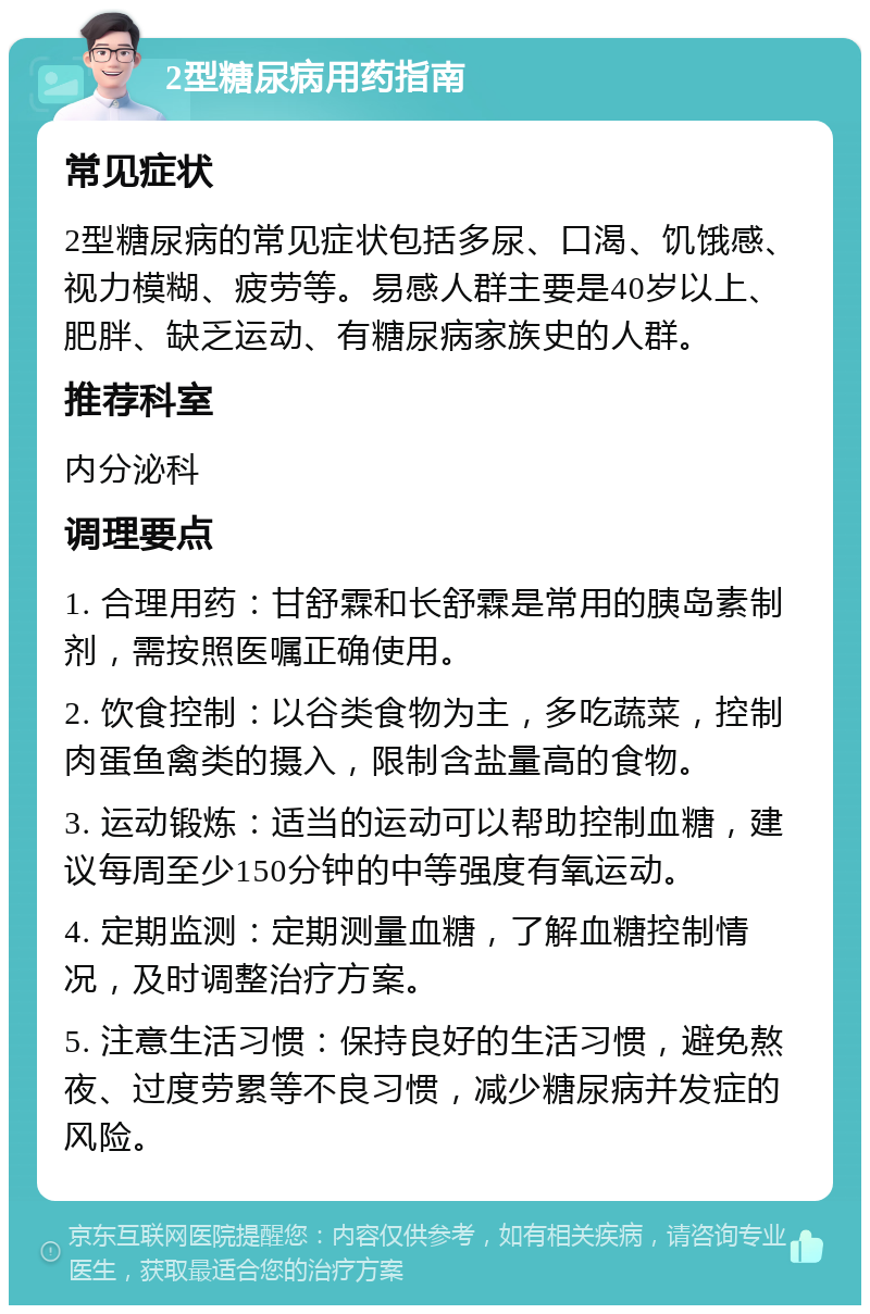 2型糖尿病用药指南 常见症状 2型糖尿病的常见症状包括多尿、口渴、饥饿感、视力模糊、疲劳等。易感人群主要是40岁以上、肥胖、缺乏运动、有糖尿病家族史的人群。 推荐科室 内分泌科 调理要点 1. 合理用药：甘舒霖和长舒霖是常用的胰岛素制剂，需按照医嘱正确使用。 2. 饮食控制：以谷类食物为主，多吃蔬菜，控制肉蛋鱼禽类的摄入，限制含盐量高的食物。 3. 运动锻炼：适当的运动可以帮助控制血糖，建议每周至少150分钟的中等强度有氧运动。 4. 定期监测：定期测量血糖，了解血糖控制情况，及时调整治疗方案。 5. 注意生活习惯：保持良好的生活习惯，避免熬夜、过度劳累等不良习惯，减少糖尿病并发症的风险。