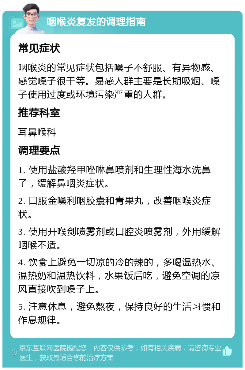 咽喉炎复发的调理指南 常见症状 咽喉炎的常见症状包括嗓子不舒服、有异物感、感觉嗓子很干等。易感人群主要是长期吸烟、嗓子使用过度或环境污染严重的人群。 推荐科室 耳鼻喉科 调理要点 1. 使用盐酸羟甲唑啉鼻喷剂和生理性海水洗鼻子，缓解鼻咽炎症状。 2. 口服金嗓利咽胶囊和青果丸，改善咽喉炎症状。 3. 使用开喉剑喷雾剂或口腔炎喷雾剂，外用缓解咽喉不适。 4. 饮食上避免一切凉的冷的辣的，多喝温热水、温热奶和温热饮料，水果饭后吃，避免空调的凉风直接吹到嗓子上。 5. 注意休息，避免熬夜，保持良好的生活习惯和作息规律。