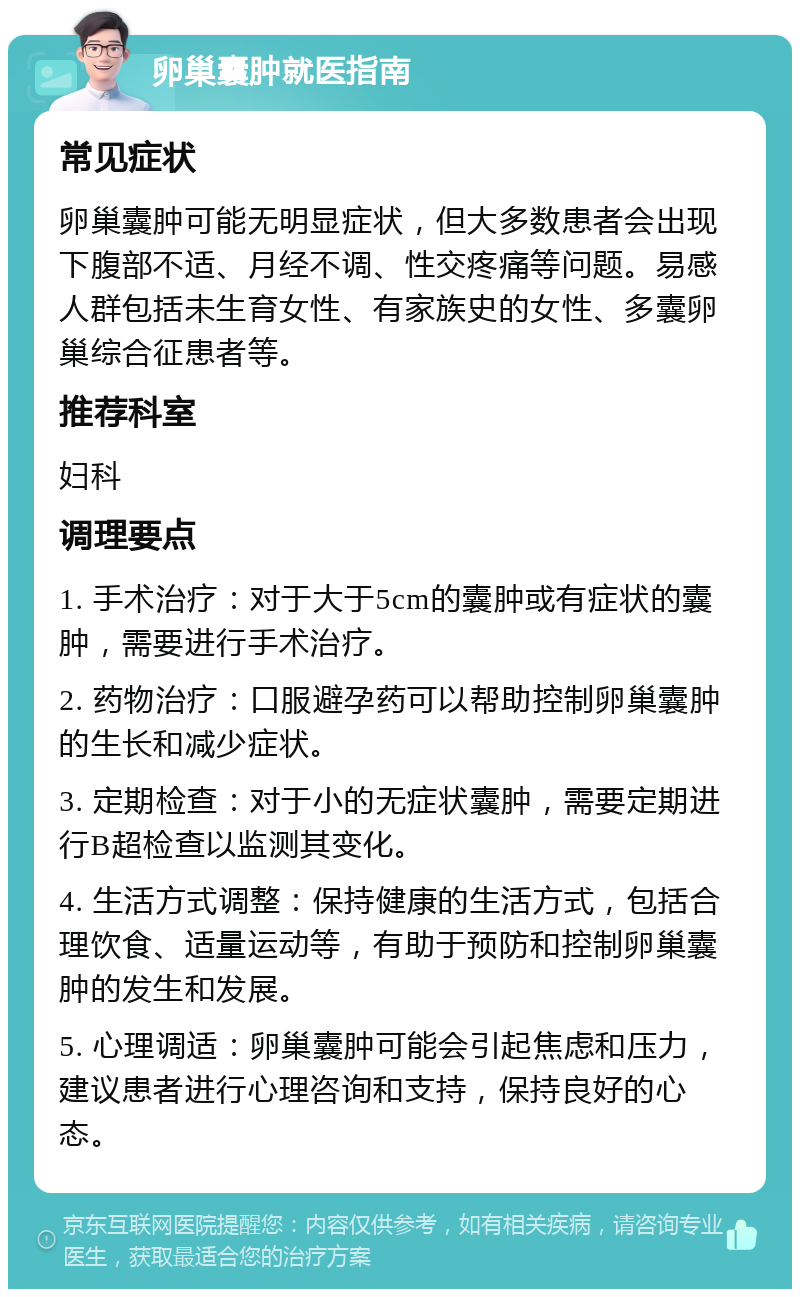 卵巢囊肿就医指南 常见症状 卵巢囊肿可能无明显症状，但大多数患者会出现下腹部不适、月经不调、性交疼痛等问题。易感人群包括未生育女性、有家族史的女性、多囊卵巢综合征患者等。 推荐科室 妇科 调理要点 1. 手术治疗：对于大于5cm的囊肿或有症状的囊肿，需要进行手术治疗。 2. 药物治疗：口服避孕药可以帮助控制卵巢囊肿的生长和减少症状。 3. 定期检查：对于小的无症状囊肿，需要定期进行B超检查以监测其变化。 4. 生活方式调整：保持健康的生活方式，包括合理饮食、适量运动等，有助于预防和控制卵巢囊肿的发生和发展。 5. 心理调适：卵巢囊肿可能会引起焦虑和压力，建议患者进行心理咨询和支持，保持良好的心态。