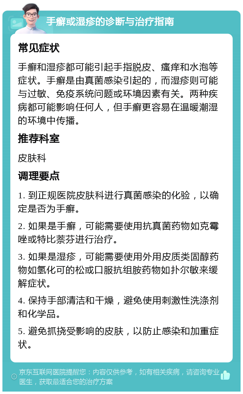 手癣或湿疹的诊断与治疗指南 常见症状 手癣和湿疹都可能引起手指脱皮、瘙痒和水泡等症状。手癣是由真菌感染引起的，而湿疹则可能与过敏、免疫系统问题或环境因素有关。两种疾病都可能影响任何人，但手癣更容易在温暖潮湿的环境中传播。 推荐科室 皮肤科 调理要点 1. 到正规医院皮肤科进行真菌感染的化验，以确定是否为手癣。 2. 如果是手癣，可能需要使用抗真菌药物如克霉唑或特比萘芬进行治疗。 3. 如果是湿疹，可能需要使用外用皮质类固醇药物如氢化可的松或口服抗组胺药物如扑尔敏来缓解症状。 4. 保持手部清洁和干燥，避免使用刺激性洗涤剂和化学品。 5. 避免抓挠受影响的皮肤，以防止感染和加重症状。