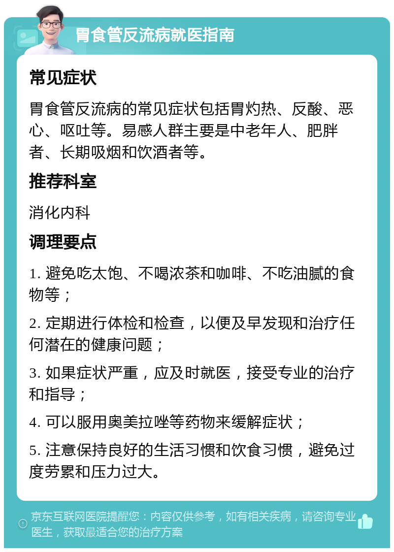 胃食管反流病就医指南 常见症状 胃食管反流病的常见症状包括胃灼热、反酸、恶心、呕吐等。易感人群主要是中老年人、肥胖者、长期吸烟和饮酒者等。 推荐科室 消化内科 调理要点 1. 避免吃太饱、不喝浓茶和咖啡、不吃油腻的食物等； 2. 定期进行体检和检查，以便及早发现和治疗任何潜在的健康问题； 3. 如果症状严重，应及时就医，接受专业的治疗和指导； 4. 可以服用奥美拉唑等药物来缓解症状； 5. 注意保持良好的生活习惯和饮食习惯，避免过度劳累和压力过大。