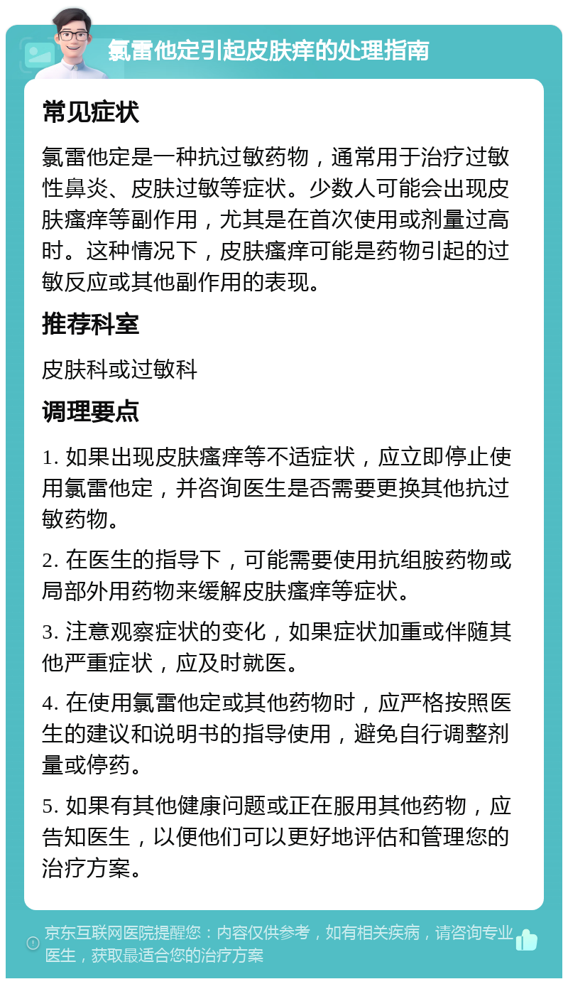 氯雷他定引起皮肤痒的处理指南 常见症状 氯雷他定是一种抗过敏药物，通常用于治疗过敏性鼻炎、皮肤过敏等症状。少数人可能会出现皮肤瘙痒等副作用，尤其是在首次使用或剂量过高时。这种情况下，皮肤瘙痒可能是药物引起的过敏反应或其他副作用的表现。 推荐科室 皮肤科或过敏科 调理要点 1. 如果出现皮肤瘙痒等不适症状，应立即停止使用氯雷他定，并咨询医生是否需要更换其他抗过敏药物。 2. 在医生的指导下，可能需要使用抗组胺药物或局部外用药物来缓解皮肤瘙痒等症状。 3. 注意观察症状的变化，如果症状加重或伴随其他严重症状，应及时就医。 4. 在使用氯雷他定或其他药物时，应严格按照医生的建议和说明书的指导使用，避免自行调整剂量或停药。 5. 如果有其他健康问题或正在服用其他药物，应告知医生，以便他们可以更好地评估和管理您的治疗方案。