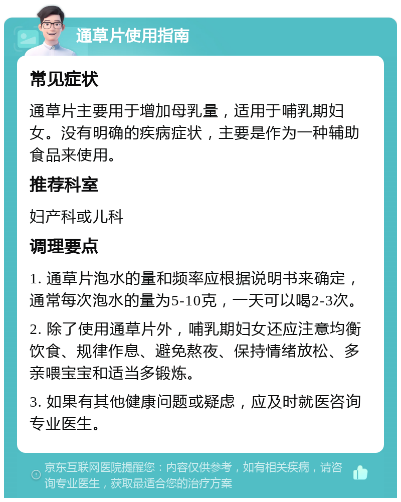 通草片使用指南 常见症状 通草片主要用于增加母乳量，适用于哺乳期妇女。没有明确的疾病症状，主要是作为一种辅助食品来使用。 推荐科室 妇产科或儿科 调理要点 1. 通草片泡水的量和频率应根据说明书来确定，通常每次泡水的量为5-10克，一天可以喝2-3次。 2. 除了使用通草片外，哺乳期妇女还应注意均衡饮食、规律作息、避免熬夜、保持情绪放松、多亲喂宝宝和适当多锻炼。 3. 如果有其他健康问题或疑虑，应及时就医咨询专业医生。