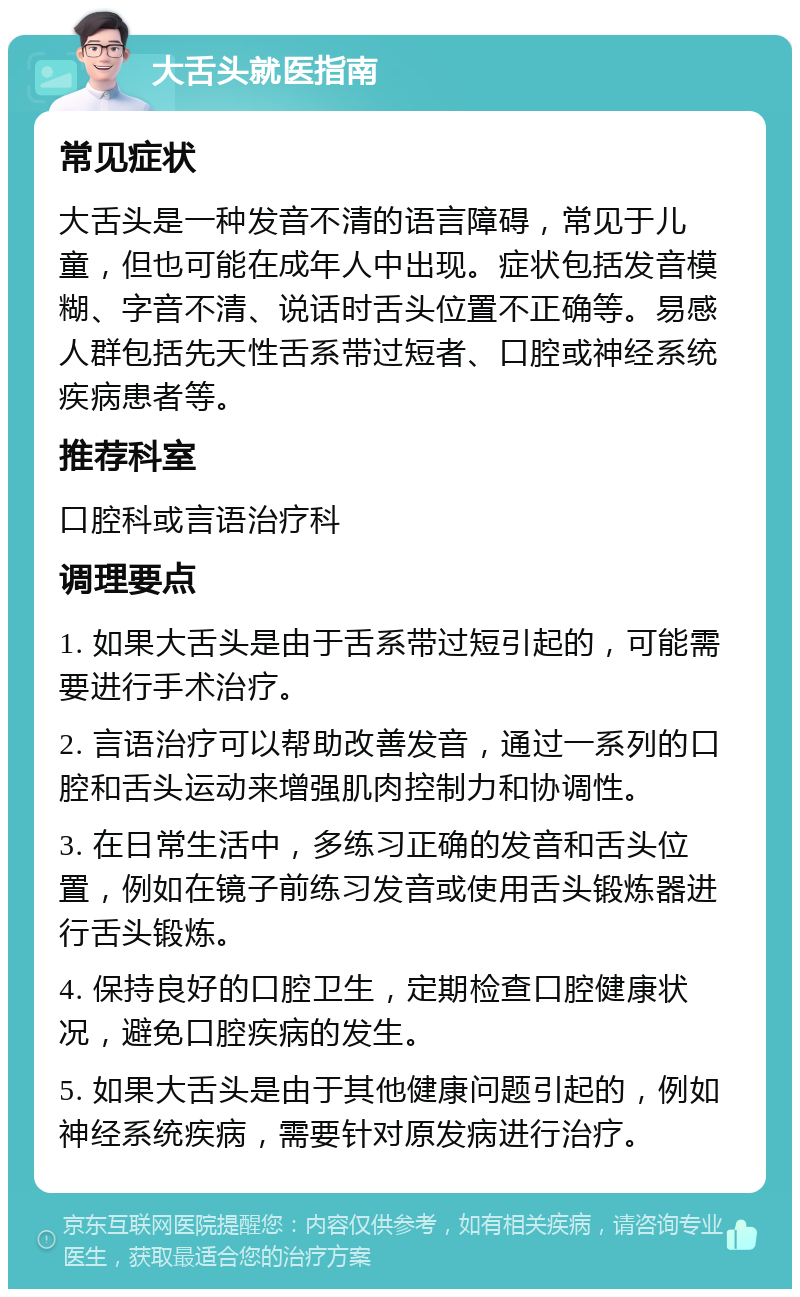 大舌头就医指南 常见症状 大舌头是一种发音不清的语言障碍，常见于儿童，但也可能在成年人中出现。症状包括发音模糊、字音不清、说话时舌头位置不正确等。易感人群包括先天性舌系带过短者、口腔或神经系统疾病患者等。 推荐科室 口腔科或言语治疗科 调理要点 1. 如果大舌头是由于舌系带过短引起的，可能需要进行手术治疗。 2. 言语治疗可以帮助改善发音，通过一系列的口腔和舌头运动来增强肌肉控制力和协调性。 3. 在日常生活中，多练习正确的发音和舌头位置，例如在镜子前练习发音或使用舌头锻炼器进行舌头锻炼。 4. 保持良好的口腔卫生，定期检查口腔健康状况，避免口腔疾病的发生。 5. 如果大舌头是由于其他健康问题引起的，例如神经系统疾病，需要针对原发病进行治疗。