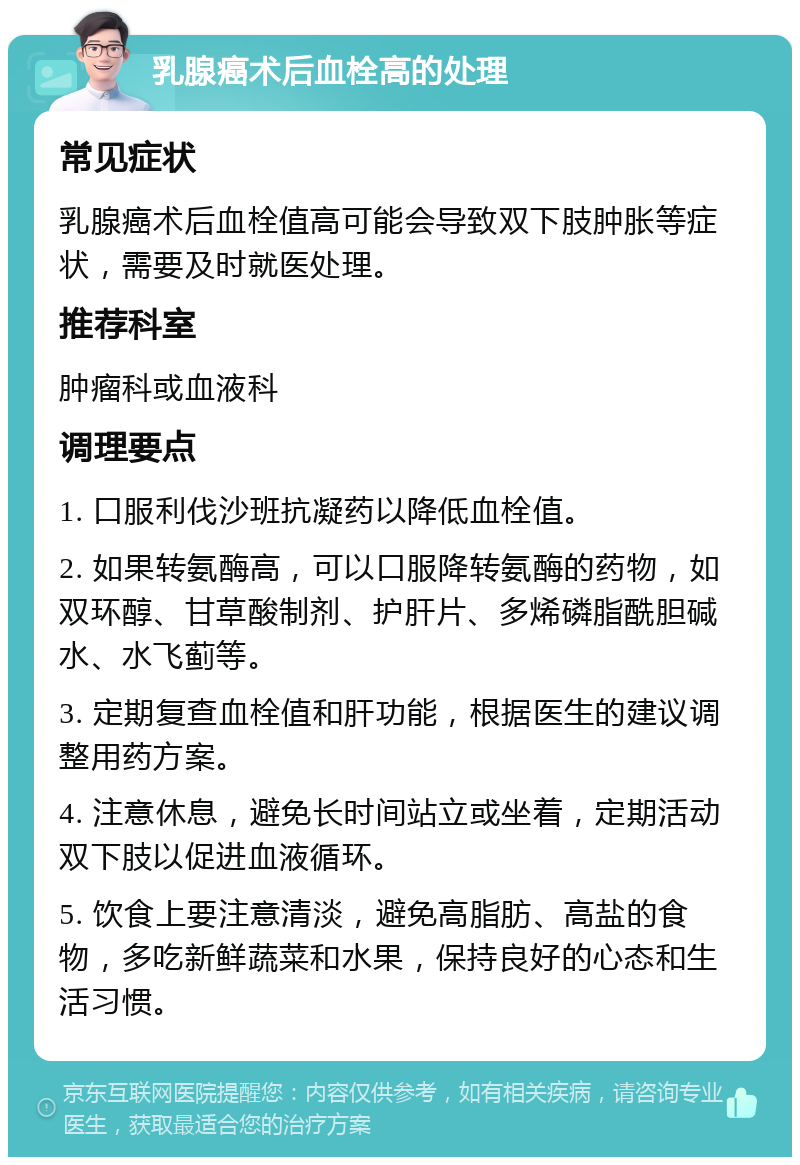 乳腺癌术后血栓高的处理 常见症状 乳腺癌术后血栓值高可能会导致双下肢肿胀等症状，需要及时就医处理。 推荐科室 肿瘤科或血液科 调理要点 1. 口服利伐沙班抗凝药以降低血栓值。 2. 如果转氨酶高，可以口服降转氨酶的药物，如双环醇、甘草酸制剂、护肝片、多烯磷脂酰胆碱水、水飞蓟等。 3. 定期复查血栓值和肝功能，根据医生的建议调整用药方案。 4. 注意休息，避免长时间站立或坐着，定期活动双下肢以促进血液循环。 5. 饮食上要注意清淡，避免高脂肪、高盐的食物，多吃新鲜蔬菜和水果，保持良好的心态和生活习惯。