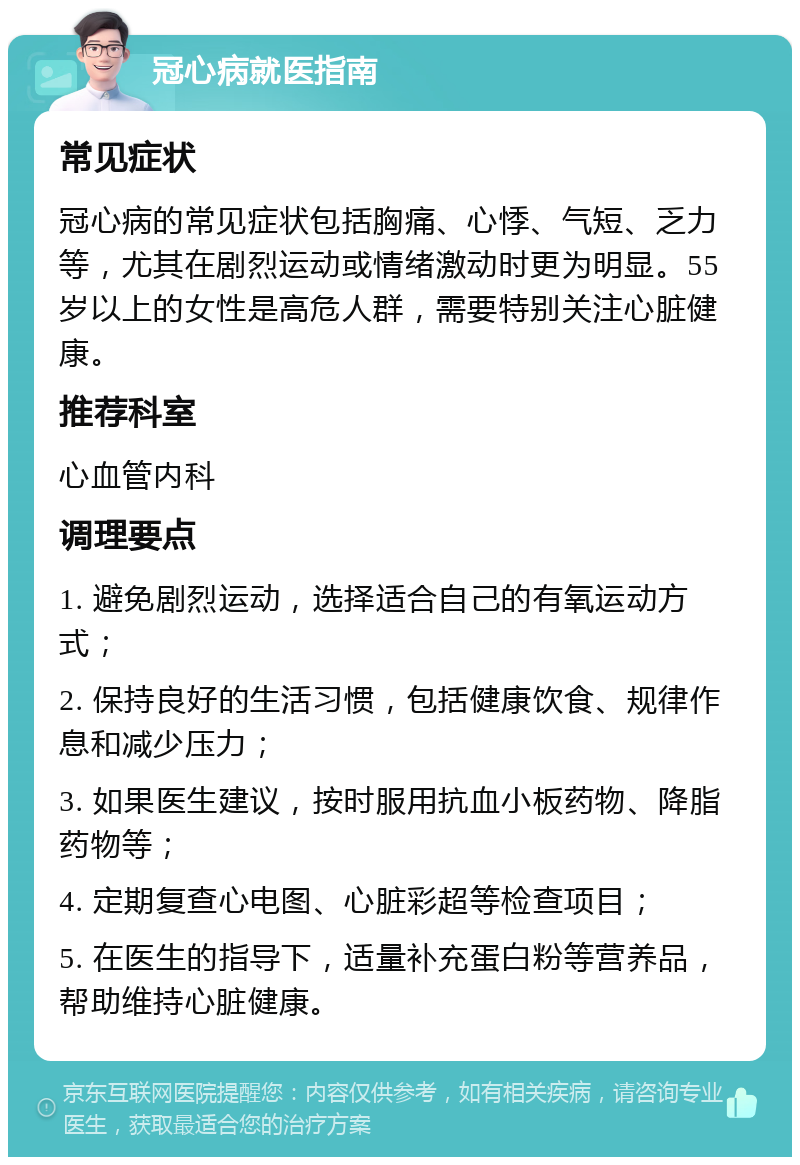 冠心病就医指南 常见症状 冠心病的常见症状包括胸痛、心悸、气短、乏力等，尤其在剧烈运动或情绪激动时更为明显。55岁以上的女性是高危人群，需要特别关注心脏健康。 推荐科室 心血管内科 调理要点 1. 避免剧烈运动，选择适合自己的有氧运动方式； 2. 保持良好的生活习惯，包括健康饮食、规律作息和减少压力； 3. 如果医生建议，按时服用抗血小板药物、降脂药物等； 4. 定期复查心电图、心脏彩超等检查项目； 5. 在医生的指导下，适量补充蛋白粉等营养品，帮助维持心脏健康。