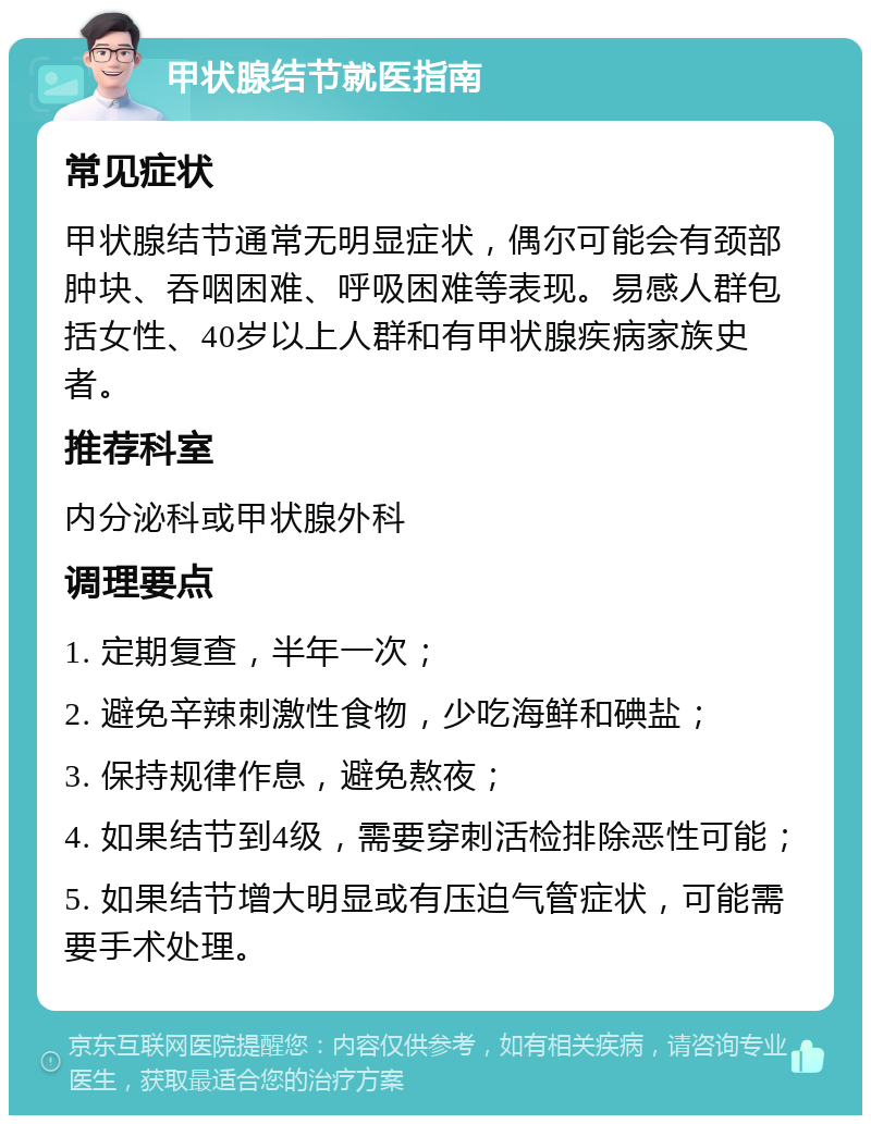 甲状腺结节就医指南 常见症状 甲状腺结节通常无明显症状，偶尔可能会有颈部肿块、吞咽困难、呼吸困难等表现。易感人群包括女性、40岁以上人群和有甲状腺疾病家族史者。 推荐科室 内分泌科或甲状腺外科 调理要点 1. 定期复查，半年一次； 2. 避免辛辣刺激性食物，少吃海鲜和碘盐； 3. 保持规律作息，避免熬夜； 4. 如果结节到4级，需要穿刺活检排除恶性可能； 5. 如果结节增大明显或有压迫气管症状，可能需要手术处理。