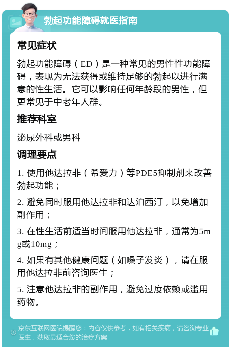 勃起功能障碍就医指南 常见症状 勃起功能障碍（ED）是一种常见的男性性功能障碍，表现为无法获得或维持足够的勃起以进行满意的性生活。它可以影响任何年龄段的男性，但更常见于中老年人群。 推荐科室 泌尿外科或男科 调理要点 1. 使用他达拉非（希爱力）等PDE5抑制剂来改善勃起功能； 2. 避免同时服用他达拉非和达泊西汀，以免增加副作用； 3. 在性生活前适当时间服用他达拉非，通常为5mg或10mg； 4. 如果有其他健康问题（如嗓子发炎），请在服用他达拉非前咨询医生； 5. 注意他达拉非的副作用，避免过度依赖或滥用药物。