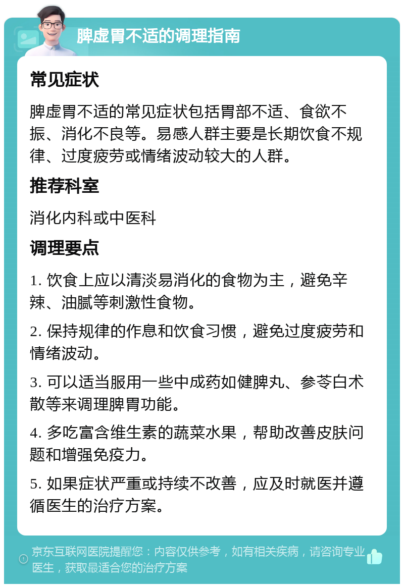 脾虚胃不适的调理指南 常见症状 脾虚胃不适的常见症状包括胃部不适、食欲不振、消化不良等。易感人群主要是长期饮食不规律、过度疲劳或情绪波动较大的人群。 推荐科室 消化内科或中医科 调理要点 1. 饮食上应以清淡易消化的食物为主，避免辛辣、油腻等刺激性食物。 2. 保持规律的作息和饮食习惯，避免过度疲劳和情绪波动。 3. 可以适当服用一些中成药如健脾丸、参苓白术散等来调理脾胃功能。 4. 多吃富含维生素的蔬菜水果，帮助改善皮肤问题和增强免疫力。 5. 如果症状严重或持续不改善，应及时就医并遵循医生的治疗方案。