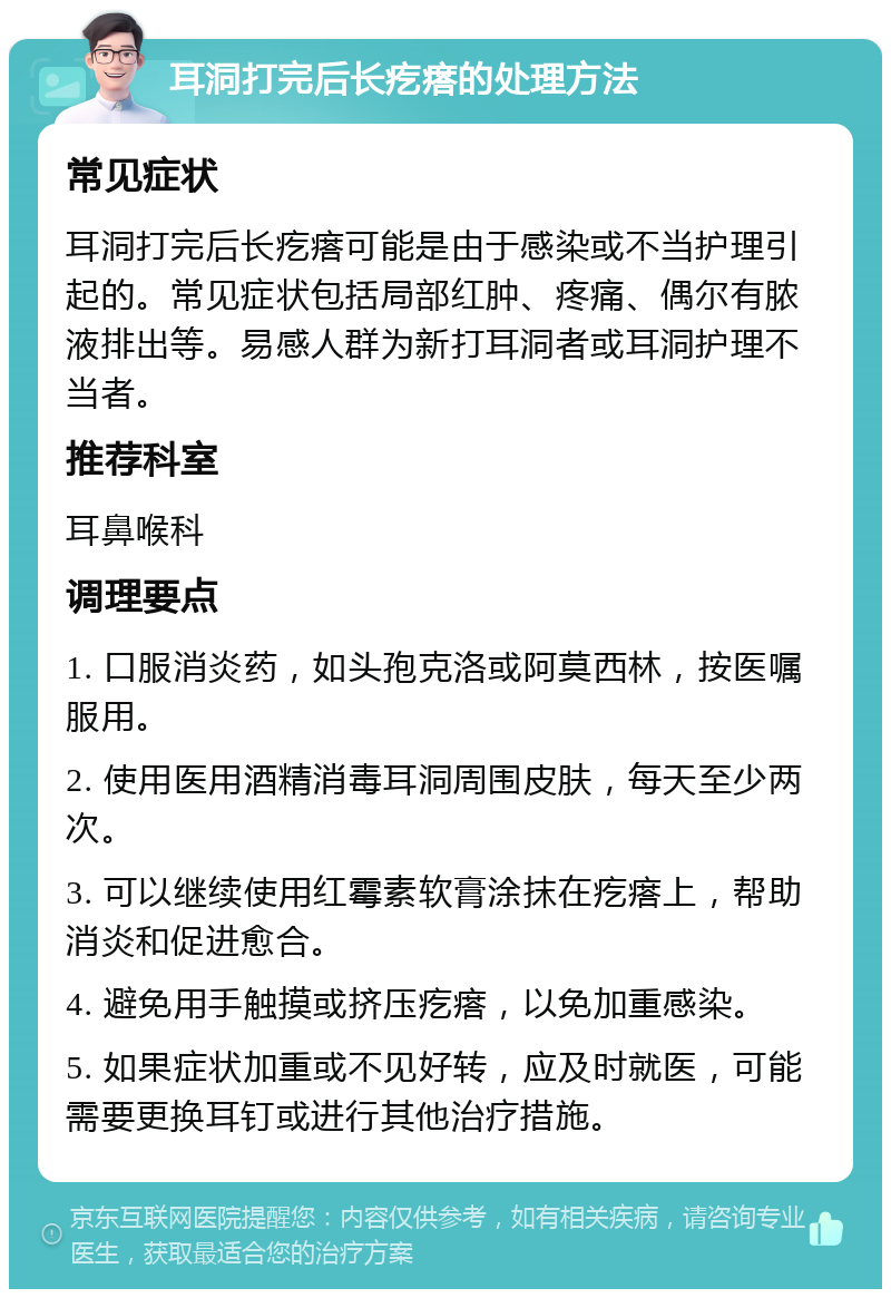 耳洞打完后长疙瘩的处理方法 常见症状 耳洞打完后长疙瘩可能是由于感染或不当护理引起的。常见症状包括局部红肿、疼痛、偶尔有脓液排出等。易感人群为新打耳洞者或耳洞护理不当者。 推荐科室 耳鼻喉科 调理要点 1. 口服消炎药，如头孢克洛或阿莫西林，按医嘱服用。 2. 使用医用酒精消毒耳洞周围皮肤，每天至少两次。 3. 可以继续使用红霉素软膏涂抹在疙瘩上，帮助消炎和促进愈合。 4. 避免用手触摸或挤压疙瘩，以免加重感染。 5. 如果症状加重或不见好转，应及时就医，可能需要更换耳钉或进行其他治疗措施。