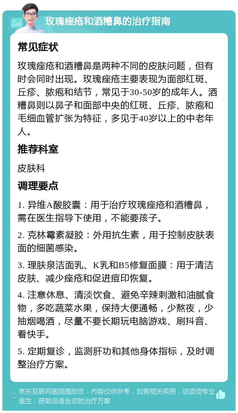 玫瑰痤疮和酒糟鼻的治疗指南 常见症状 玫瑰痤疮和酒糟鼻是两种不同的皮肤问题，但有时会同时出现。玫瑰痤疮主要表现为面部红斑、丘疹、脓疱和结节，常见于30-50岁的成年人。酒糟鼻则以鼻子和面部中央的红斑、丘疹、脓疱和毛细血管扩张为特征，多见于40岁以上的中老年人。 推荐科室 皮肤科 调理要点 1. 异维A酸胶囊：用于治疗玫瑰痤疮和酒糟鼻，需在医生指导下使用，不能要孩子。 2. 克林霉素凝胶：外用抗生素，用于控制皮肤表面的细菌感染。 3. 理肤泉洁面乳、K乳和B5修复面膜：用于清洁皮肤、减少痤疮和促进痘印恢复。 4. 注意休息、清淡饮食、避免辛辣刺激和油腻食物，多吃蔬菜水果，保持大便通畅，少熬夜，少抽烟喝酒，尽量不要长期玩电脑游戏、刷抖音、看快手。 5. 定期复诊，监测肝功和其他身体指标，及时调整治疗方案。