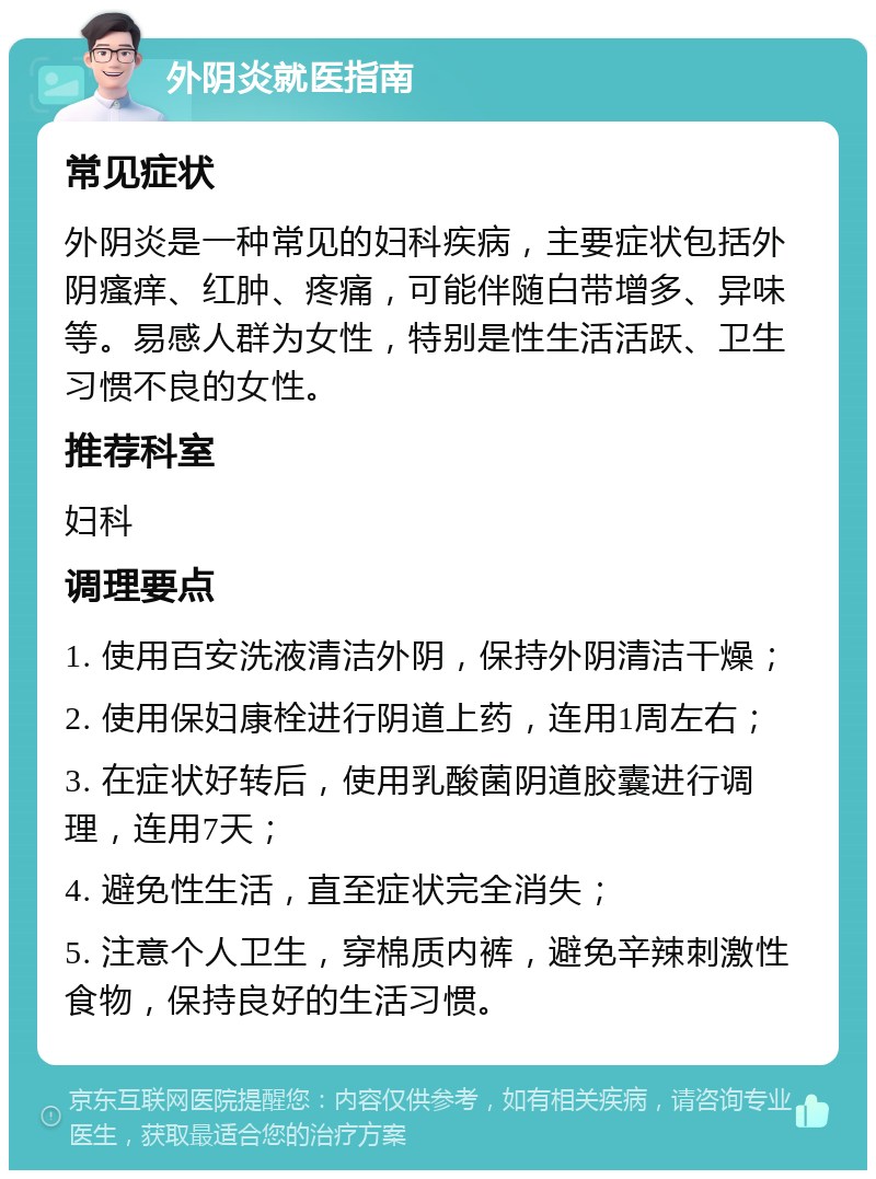 外阴炎就医指南 常见症状 外阴炎是一种常见的妇科疾病，主要症状包括外阴瘙痒、红肿、疼痛，可能伴随白带增多、异味等。易感人群为女性，特别是性生活活跃、卫生习惯不良的女性。 推荐科室 妇科 调理要点 1. 使用百安洗液清洁外阴，保持外阴清洁干燥； 2. 使用保妇康栓进行阴道上药，连用1周左右； 3. 在症状好转后，使用乳酸菌阴道胶囊进行调理，连用7天； 4. 避免性生活，直至症状完全消失； 5. 注意个人卫生，穿棉质内裤，避免辛辣刺激性食物，保持良好的生活习惯。