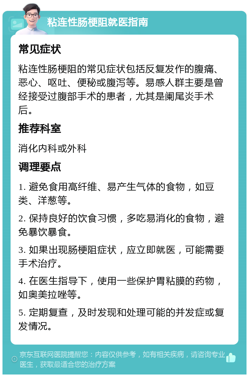 粘连性肠梗阻就医指南 常见症状 粘连性肠梗阻的常见症状包括反复发作的腹痛、恶心、呕吐、便秘或腹泻等。易感人群主要是曾经接受过腹部手术的患者，尤其是阑尾炎手术后。 推荐科室 消化内科或外科 调理要点 1. 避免食用高纤维、易产生气体的食物，如豆类、洋葱等。 2. 保持良好的饮食习惯，多吃易消化的食物，避免暴饮暴食。 3. 如果出现肠梗阻症状，应立即就医，可能需要手术治疗。 4. 在医生指导下，使用一些保护胃粘膜的药物，如奥美拉唑等。 5. 定期复查，及时发现和处理可能的并发症或复发情况。