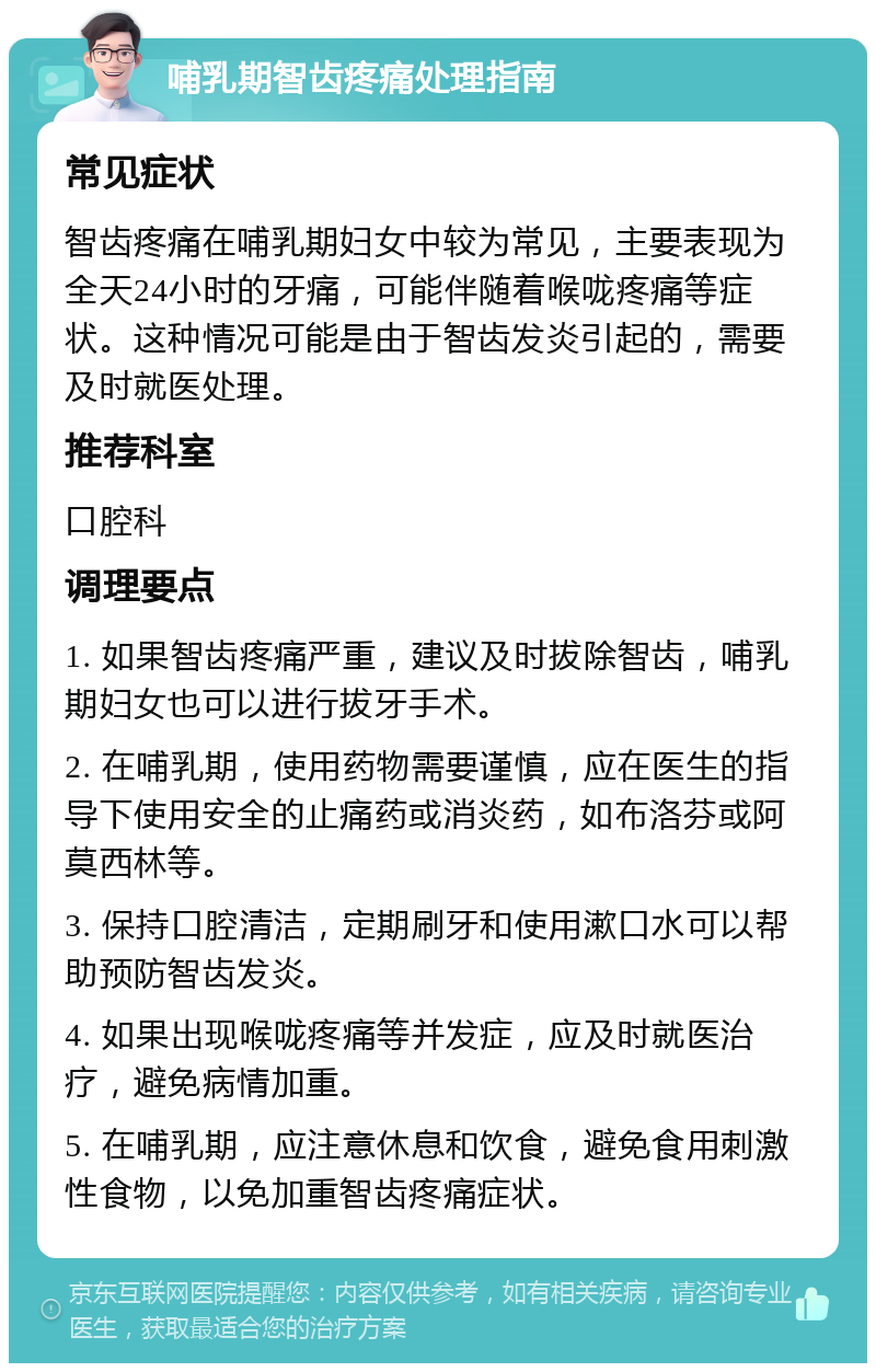 哺乳期智齿疼痛处理指南 常见症状 智齿疼痛在哺乳期妇女中较为常见，主要表现为全天24小时的牙痛，可能伴随着喉咙疼痛等症状。这种情况可能是由于智齿发炎引起的，需要及时就医处理。 推荐科室 口腔科 调理要点 1. 如果智齿疼痛严重，建议及时拔除智齿，哺乳期妇女也可以进行拔牙手术。 2. 在哺乳期，使用药物需要谨慎，应在医生的指导下使用安全的止痛药或消炎药，如布洛芬或阿莫西林等。 3. 保持口腔清洁，定期刷牙和使用漱口水可以帮助预防智齿发炎。 4. 如果出现喉咙疼痛等并发症，应及时就医治疗，避免病情加重。 5. 在哺乳期，应注意休息和饮食，避免食用刺激性食物，以免加重智齿疼痛症状。