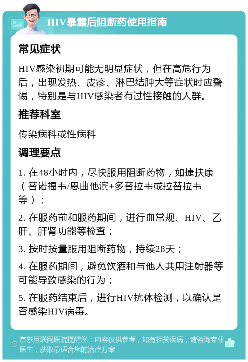 HIV暴露后阻断药使用指南 常见症状 HIV感染初期可能无明显症状，但在高危行为后，出现发热、皮疹、淋巴结肿大等症状时应警惕，特别是与HIV感染者有过性接触的人群。 推荐科室 传染病科或性病科 调理要点 1. 在48小时内，尽快服用阻断药物，如捷扶康（替诺福韦/恩曲他滨+多替拉韦或拉替拉韦等）； 2. 在服药前和服药期间，进行血常规、HIV、乙肝、肝肾功能等检查； 3. 按时按量服用阻断药物，持续28天； 4. 在服药期间，避免饮酒和与他人共用注射器等可能导致感染的行为； 5. 在服药结束后，进行HIV抗体检测，以确认是否感染HIV病毒。