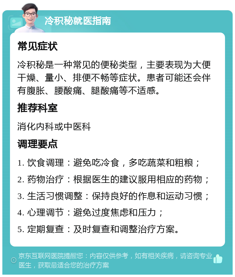 冷积秘就医指南 常见症状 冷积秘是一种常见的便秘类型，主要表现为大便干燥、量小、排便不畅等症状。患者可能还会伴有腹胀、腰酸痛、腿酸痛等不适感。 推荐科室 消化内科或中医科 调理要点 1. 饮食调理：避免吃冷食，多吃蔬菜和粗粮； 2. 药物治疗：根据医生的建议服用相应的药物； 3. 生活习惯调整：保持良好的作息和运动习惯； 4. 心理调节：避免过度焦虑和压力； 5. 定期复查：及时复查和调整治疗方案。