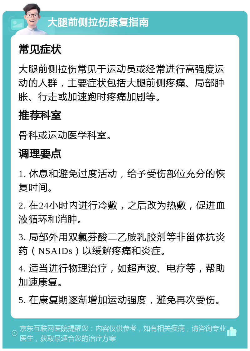 大腿前侧拉伤康复指南 常见症状 大腿前侧拉伤常见于运动员或经常进行高强度运动的人群，主要症状包括大腿前侧疼痛、局部肿胀、行走或加速跑时疼痛加剧等。 推荐科室 骨科或运动医学科室。 调理要点 1. 休息和避免过度活动，给予受伤部位充分的恢复时间。 2. 在24小时内进行冷敷，之后改为热敷，促进血液循环和消肿。 3. 局部外用双氯芬酸二乙胺乳胶剂等非甾体抗炎药（NSAIDs）以缓解疼痛和炎症。 4. 适当进行物理治疗，如超声波、电疗等，帮助加速康复。 5. 在康复期逐渐增加运动强度，避免再次受伤。