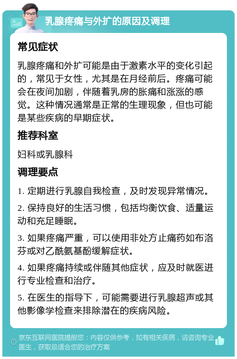 乳腺疼痛与外扩的原因及调理 常见症状 乳腺疼痛和外扩可能是由于激素水平的变化引起的，常见于女性，尤其是在月经前后。疼痛可能会在夜间加剧，伴随着乳房的胀痛和涨涨的感觉。这种情况通常是正常的生理现象，但也可能是某些疾病的早期症状。 推荐科室 妇科或乳腺科 调理要点 1. 定期进行乳腺自我检查，及时发现异常情况。 2. 保持良好的生活习惯，包括均衡饮食、适量运动和充足睡眠。 3. 如果疼痛严重，可以使用非处方止痛药如布洛芬或对乙酰氨基酚缓解症状。 4. 如果疼痛持续或伴随其他症状，应及时就医进行专业检查和治疗。 5. 在医生的指导下，可能需要进行乳腺超声或其他影像学检查来排除潜在的疾病风险。