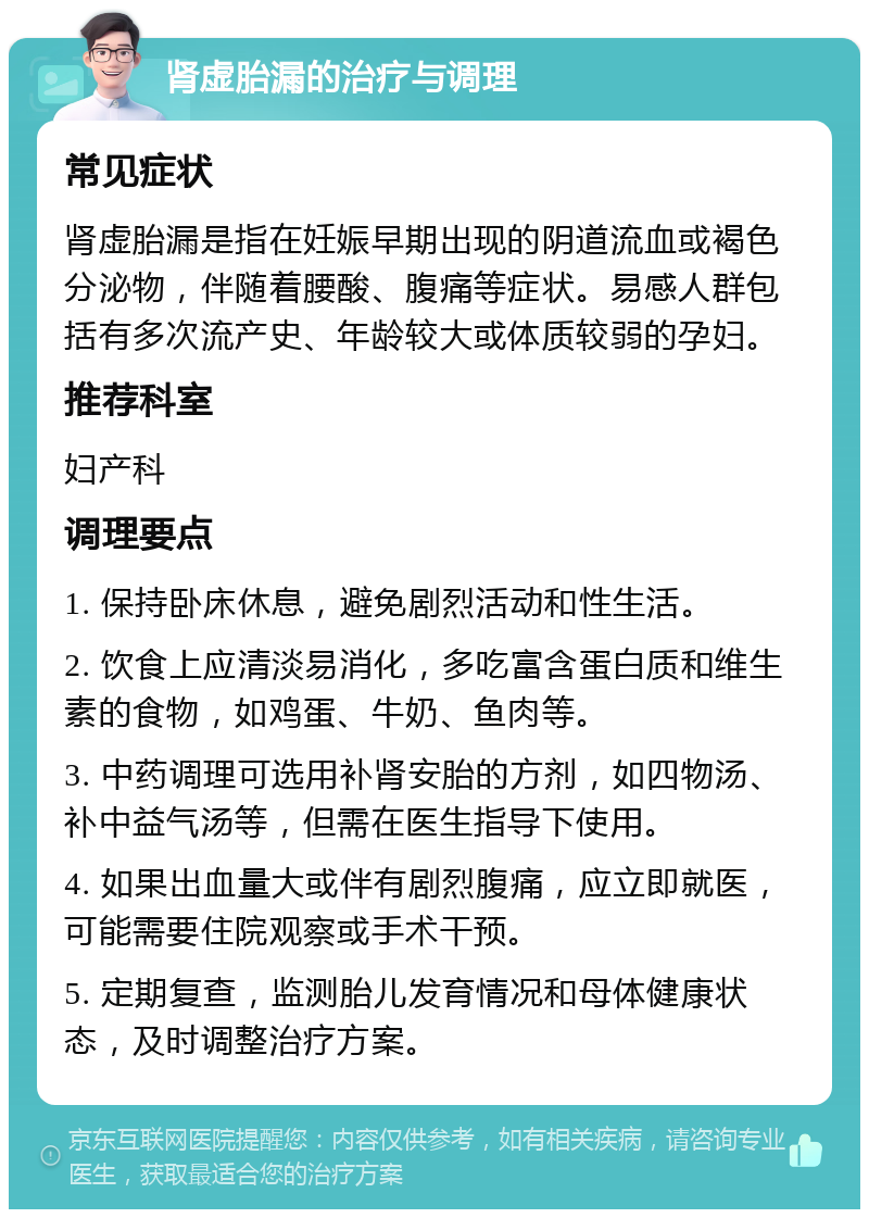 肾虚胎漏的治疗与调理 常见症状 肾虚胎漏是指在妊娠早期出现的阴道流血或褐色分泌物，伴随着腰酸、腹痛等症状。易感人群包括有多次流产史、年龄较大或体质较弱的孕妇。 推荐科室 妇产科 调理要点 1. 保持卧床休息，避免剧烈活动和性生活。 2. 饮食上应清淡易消化，多吃富含蛋白质和维生素的食物，如鸡蛋、牛奶、鱼肉等。 3. 中药调理可选用补肾安胎的方剂，如四物汤、补中益气汤等，但需在医生指导下使用。 4. 如果出血量大或伴有剧烈腹痛，应立即就医，可能需要住院观察或手术干预。 5. 定期复查，监测胎儿发育情况和母体健康状态，及时调整治疗方案。