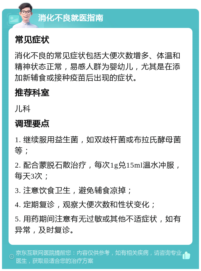 消化不良就医指南 常见症状 消化不良的常见症状包括大便次数增多、体温和精神状态正常，易感人群为婴幼儿，尤其是在添加新辅食或接种疫苗后出现的症状。 推荐科室 儿科 调理要点 1. 继续服用益生菌，如双歧杆菌或布拉氏酵母菌等； 2. 配合蒙脱石散治疗，每次1g兑15ml温水冲服，每天3次； 3. 注意饮食卫生，避免辅食凉掉； 4. 定期复诊，观察大便次数和性状变化； 5. 用药期间注意有无过敏或其他不适症状，如有异常，及时复诊。