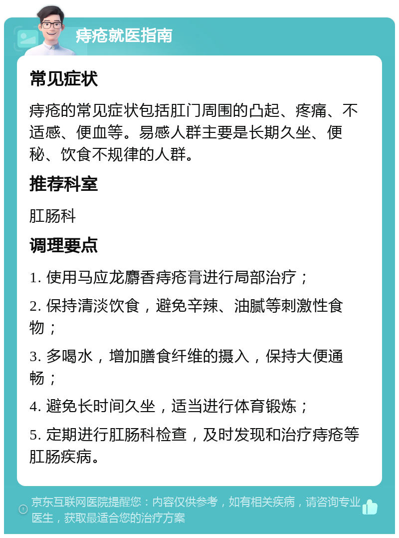 痔疮就医指南 常见症状 痔疮的常见症状包括肛门周围的凸起、疼痛、不适感、便血等。易感人群主要是长期久坐、便秘、饮食不规律的人群。 推荐科室 肛肠科 调理要点 1. 使用马应龙麝香痔疮膏进行局部治疗； 2. 保持清淡饮食，避免辛辣、油腻等刺激性食物； 3. 多喝水，增加膳食纤维的摄入，保持大便通畅； 4. 避免长时间久坐，适当进行体育锻炼； 5. 定期进行肛肠科检查，及时发现和治疗痔疮等肛肠疾病。