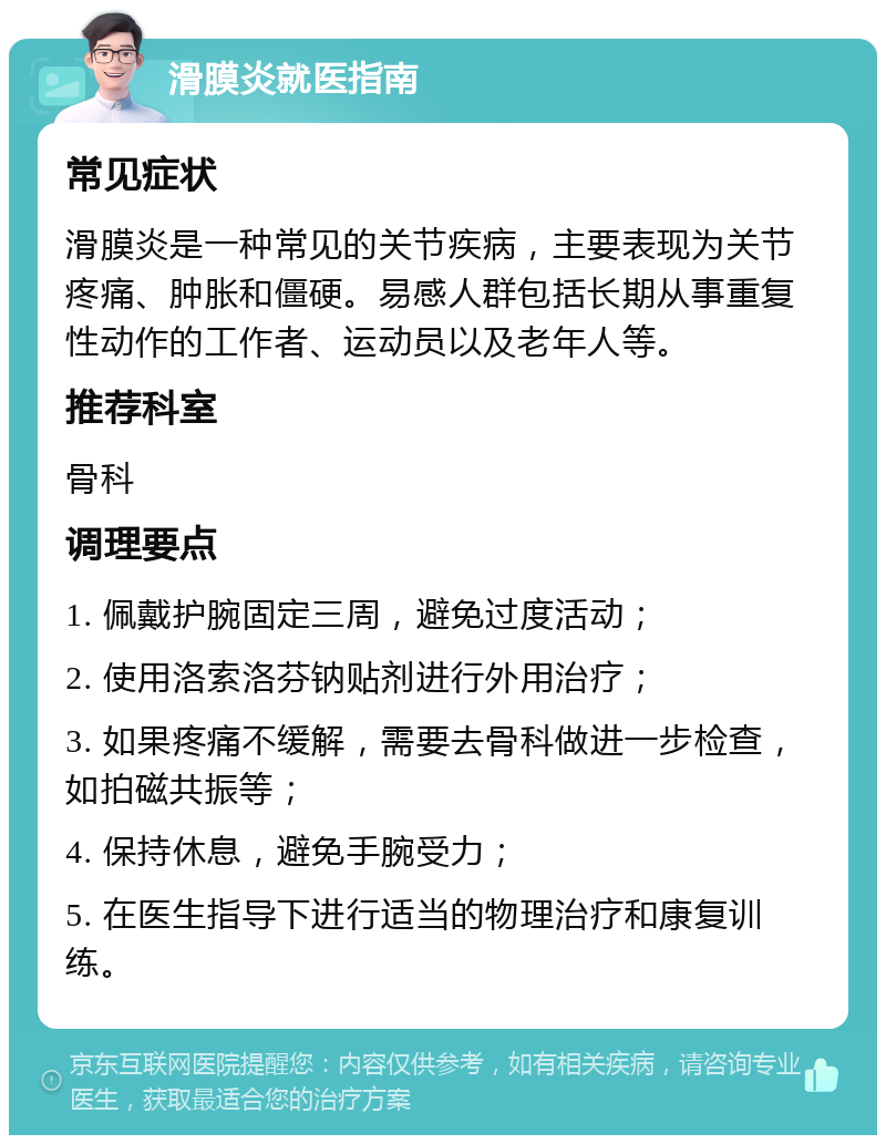 滑膜炎就医指南 常见症状 滑膜炎是一种常见的关节疾病，主要表现为关节疼痛、肿胀和僵硬。易感人群包括长期从事重复性动作的工作者、运动员以及老年人等。 推荐科室 骨科 调理要点 1. 佩戴护腕固定三周，避免过度活动； 2. 使用洛索洛芬钠贴剂进行外用治疗； 3. 如果疼痛不缓解，需要去骨科做进一步检查，如拍磁共振等； 4. 保持休息，避免手腕受力； 5. 在医生指导下进行适当的物理治疗和康复训练。