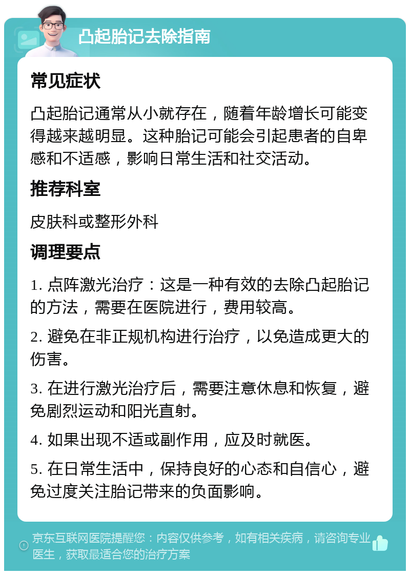 凸起胎记去除指南 常见症状 凸起胎记通常从小就存在，随着年龄增长可能变得越来越明显。这种胎记可能会引起患者的自卑感和不适感，影响日常生活和社交活动。 推荐科室 皮肤科或整形外科 调理要点 1. 点阵激光治疗：这是一种有效的去除凸起胎记的方法，需要在医院进行，费用较高。 2. 避免在非正规机构进行治疗，以免造成更大的伤害。 3. 在进行激光治疗后，需要注意休息和恢复，避免剧烈运动和阳光直射。 4. 如果出现不适或副作用，应及时就医。 5. 在日常生活中，保持良好的心态和自信心，避免过度关注胎记带来的负面影响。