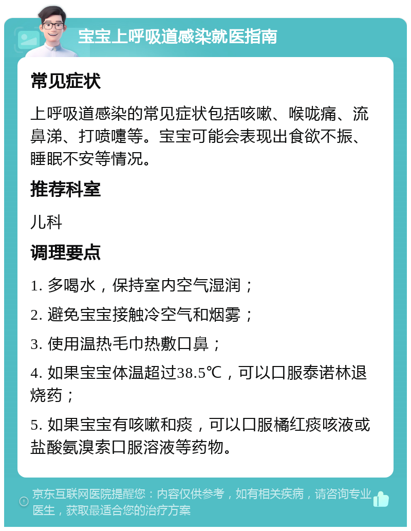 宝宝上呼吸道感染就医指南 常见症状 上呼吸道感染的常见症状包括咳嗽、喉咙痛、流鼻涕、打喷嚏等。宝宝可能会表现出食欲不振、睡眠不安等情况。 推荐科室 儿科 调理要点 1. 多喝水，保持室内空气湿润； 2. 避免宝宝接触冷空气和烟雾； 3. 使用温热毛巾热敷口鼻； 4. 如果宝宝体温超过38.5℃，可以口服泰诺林退烧药； 5. 如果宝宝有咳嗽和痰，可以口服橘红痰咳液或盐酸氨溴索口服溶液等药物。