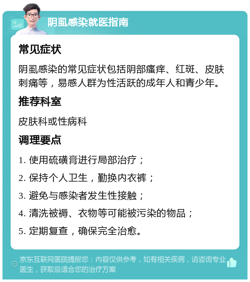 阴虱感染就医指南 常见症状 阴虱感染的常见症状包括阴部瘙痒、红斑、皮肤刺痛等，易感人群为性活跃的成年人和青少年。 推荐科室 皮肤科或性病科 调理要点 1. 使用硫磺膏进行局部治疗； 2. 保持个人卫生，勤换内衣裤； 3. 避免与感染者发生性接触； 4. 清洗被褥、衣物等可能被污染的物品； 5. 定期复查，确保完全治愈。