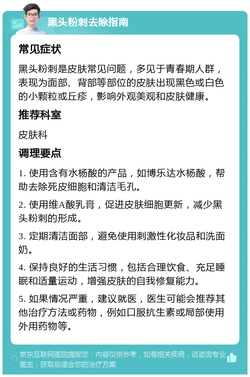 黑头粉刺去除指南 常见症状 黑头粉刺是皮肤常见问题，多见于青春期人群，表现为面部、背部等部位的皮肤出现黑色或白色的小颗粒或丘疹，影响外观美观和皮肤健康。 推荐科室 皮肤科 调理要点 1. 使用含有水杨酸的产品，如博乐达水杨酸，帮助去除死皮细胞和清洁毛孔。 2. 使用维A酸乳膏，促进皮肤细胞更新，减少黑头粉刺的形成。 3. 定期清洁面部，避免使用刺激性化妆品和洗面奶。 4. 保持良好的生活习惯，包括合理饮食、充足睡眠和适量运动，增强皮肤的自我修复能力。 5. 如果情况严重，建议就医，医生可能会推荐其他治疗方法或药物，例如口服抗生素或局部使用外用药物等。