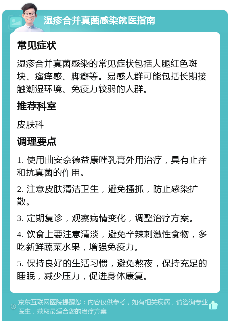 湿疹合并真菌感染就医指南 常见症状 湿疹合并真菌感染的常见症状包括大腿红色斑块、瘙痒感、脚癣等。易感人群可能包括长期接触潮湿环境、免疫力较弱的人群。 推荐科室 皮肤科 调理要点 1. 使用曲安奈德益康唑乳膏外用治疗，具有止痒和抗真菌的作用。 2. 注意皮肤清洁卫生，避免搔抓，防止感染扩散。 3. 定期复诊，观察病情变化，调整治疗方案。 4. 饮食上要注意清淡，避免辛辣刺激性食物，多吃新鲜蔬菜水果，增强免疫力。 5. 保持良好的生活习惯，避免熬夜，保持充足的睡眠，减少压力，促进身体康复。