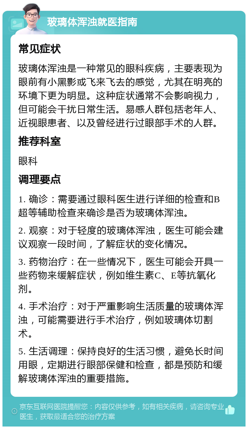 玻璃体浑浊就医指南 常见症状 玻璃体浑浊是一种常见的眼科疾病，主要表现为眼前有小黑影或飞来飞去的感觉，尤其在明亮的环境下更为明显。这种症状通常不会影响视力，但可能会干扰日常生活。易感人群包括老年人、近视眼患者、以及曾经进行过眼部手术的人群。 推荐科室 眼科 调理要点 1. 确诊：需要通过眼科医生进行详细的检查和B超等辅助检查来确诊是否为玻璃体浑浊。 2. 观察：对于轻度的玻璃体浑浊，医生可能会建议观察一段时间，了解症状的变化情况。 3. 药物治疗：在一些情况下，医生可能会开具一些药物来缓解症状，例如维生素C、E等抗氧化剂。 4. 手术治疗：对于严重影响生活质量的玻璃体浑浊，可能需要进行手术治疗，例如玻璃体切割术。 5. 生活调理：保持良好的生活习惯，避免长时间用眼，定期进行眼部保健和检查，都是预防和缓解玻璃体浑浊的重要措施。