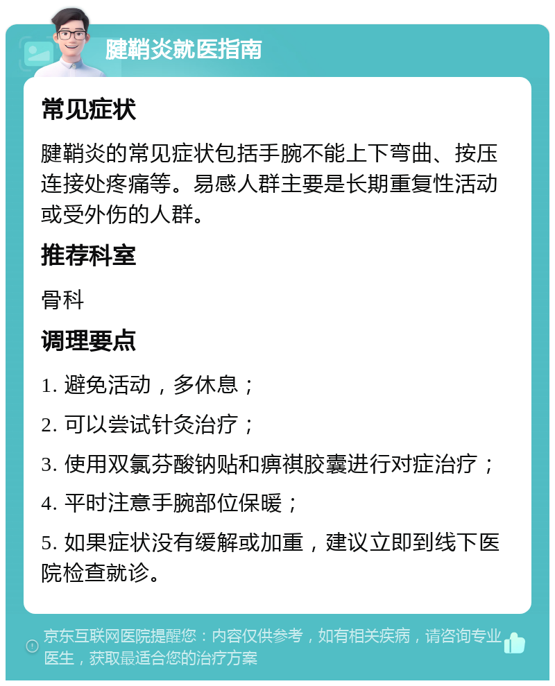 腱鞘炎就医指南 常见症状 腱鞘炎的常见症状包括手腕不能上下弯曲、按压连接处疼痛等。易感人群主要是长期重复性活动或受外伤的人群。 推荐科室 骨科 调理要点 1. 避免活动，多休息； 2. 可以尝试针灸治疗； 3. 使用双氯芬酸钠贴和痹祺胶囊进行对症治疗； 4. 平时注意手腕部位保暖； 5. 如果症状没有缓解或加重，建议立即到线下医院检查就诊。