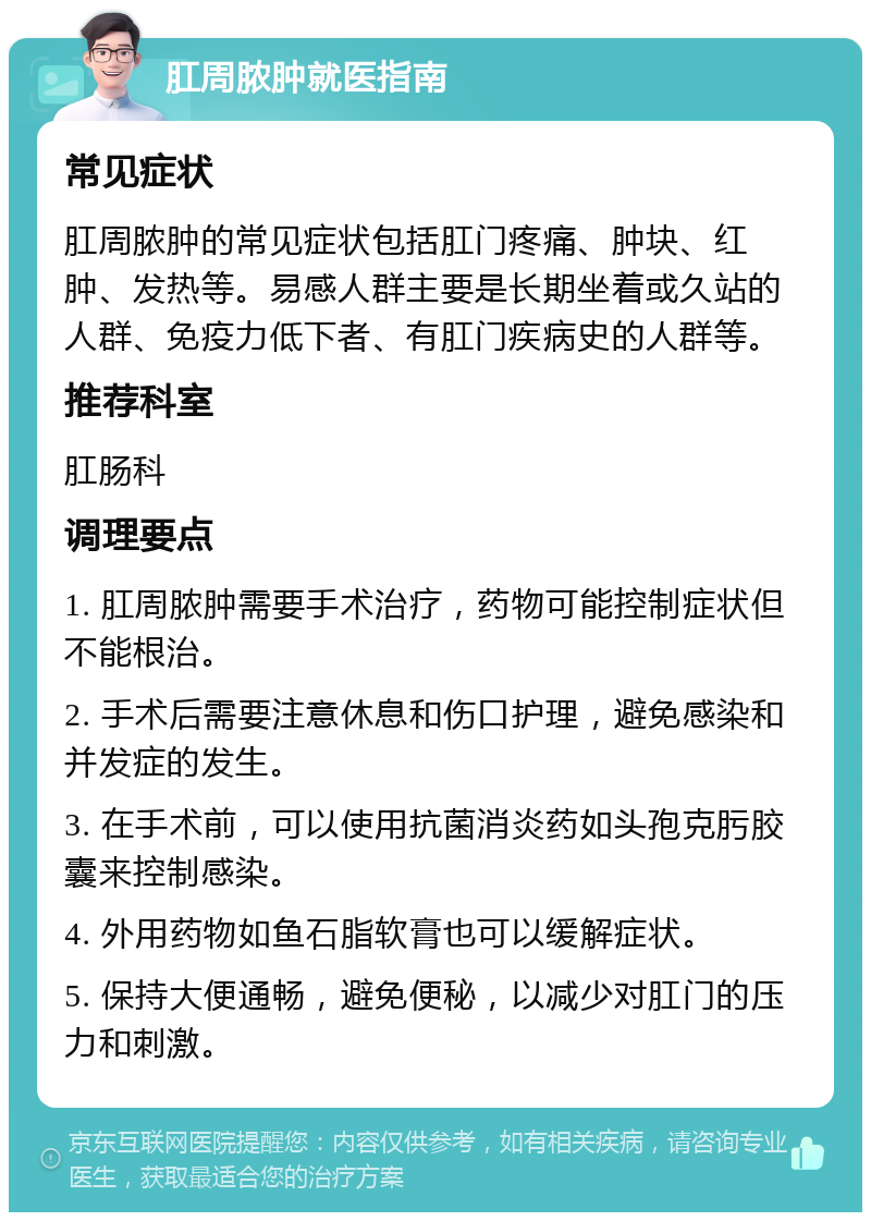 肛周脓肿就医指南 常见症状 肛周脓肿的常见症状包括肛门疼痛、肿块、红肿、发热等。易感人群主要是长期坐着或久站的人群、免疫力低下者、有肛门疾病史的人群等。 推荐科室 肛肠科 调理要点 1. 肛周脓肿需要手术治疗，药物可能控制症状但不能根治。 2. 手术后需要注意休息和伤口护理，避免感染和并发症的发生。 3. 在手术前，可以使用抗菌消炎药如头孢克肟胶囊来控制感染。 4. 外用药物如鱼石脂软膏也可以缓解症状。 5. 保持大便通畅，避免便秘，以减少对肛门的压力和刺激。