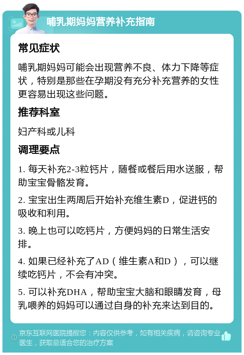 哺乳期妈妈营养补充指南 常见症状 哺乳期妈妈可能会出现营养不良、体力下降等症状，特别是那些在孕期没有充分补充营养的女性更容易出现这些问题。 推荐科室 妇产科或儿科 调理要点 1. 每天补充2-3粒钙片，随餐或餐后用水送服，帮助宝宝骨骼发育。 2. 宝宝出生两周后开始补充维生素D，促进钙的吸收和利用。 3. 晚上也可以吃钙片，方便妈妈的日常生活安排。 4. 如果已经补充了AD（维生素A和D），可以继续吃钙片，不会有冲突。 5. 可以补充DHA，帮助宝宝大脑和眼睛发育，母乳喂养的妈妈可以通过自身的补充来达到目的。