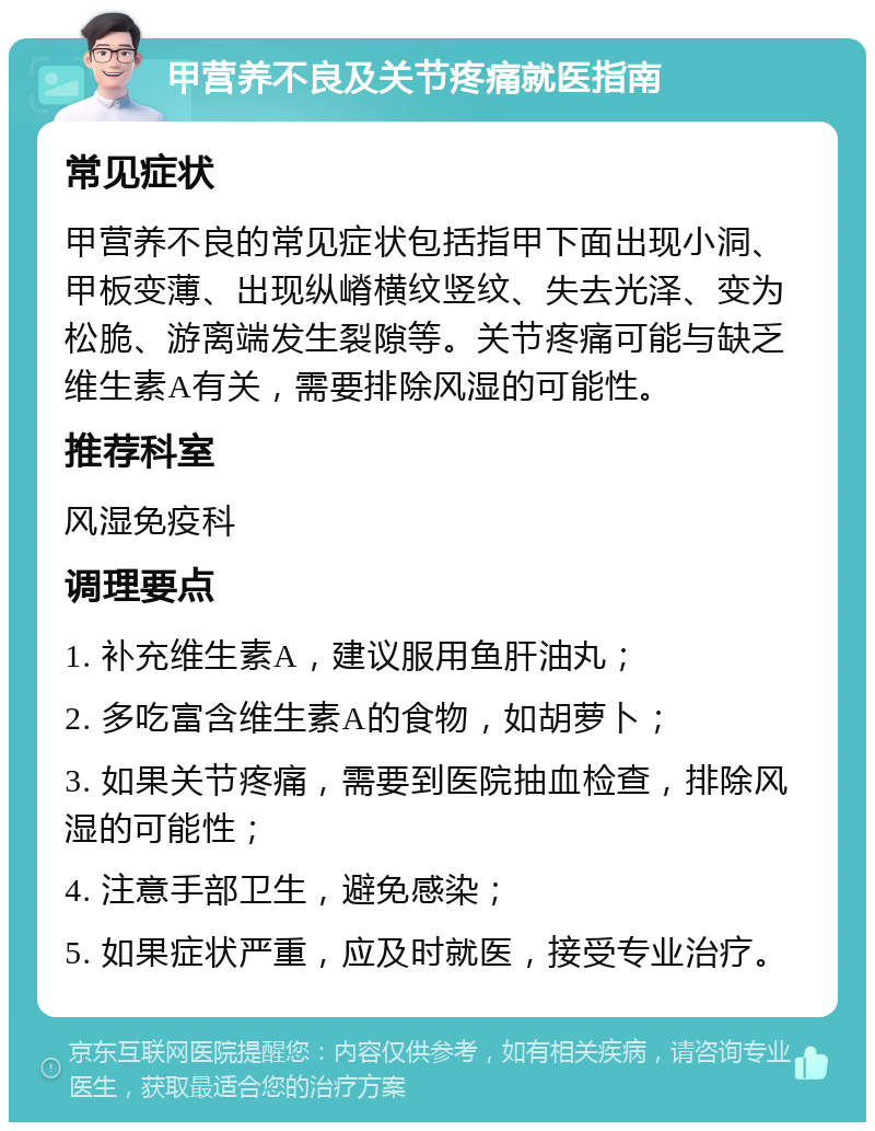 甲营养不良及关节疼痛就医指南 常见症状 甲营养不良的常见症状包括指甲下面出现小洞、甲板变薄、出现纵嵴横纹竖纹、失去光泽、变为松脆、游离端发生裂隙等。关节疼痛可能与缺乏维生素A有关，需要排除风湿的可能性。 推荐科室 风湿免疫科 调理要点 1. 补充维生素A，建议服用鱼肝油丸； 2. 多吃富含维生素A的食物，如胡萝卜； 3. 如果关节疼痛，需要到医院抽血检查，排除风湿的可能性； 4. 注意手部卫生，避免感染； 5. 如果症状严重，应及时就医，接受专业治疗。